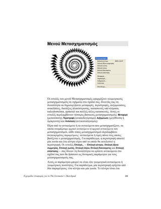 Εγχειρίδιο Αναφοράς για το The Geometer’s Sketchpad 210
Μενού Μετασχηματισμός
Οι εντολές του μενού Μετασχηματισμός εφαρμόζουν γεωμετρικούς
μετασχηματισμούς σε σχήματα στα σχέδιά σας, δίνοντάς σας τη
δυνατότητα να δημιουργήσετε μεταφορές, περιστροφές, αυξομειώσεις,
ανακλάσεις, διατάξεις πλακόστρωσης, κατασκευές υπό κλίμακα,
καλειδοσκόπια, φράκταλ και πολλές άλλες κατασκευές. Αυτές οι
εντολές περιλαμβάνουν τέσσερις βασικούς μετασχηματισμούς: Μεταφορά
(μετατόπιση), Περιστροφή (αναποδογύρισμα), Αυξομείωση (μεγέθυνση ή
σμίκρυνση) και Ανάκλαση (αντικατοπτρισμός).
Πέρα από το αντικείμενο ή τα αντικείμενα που μετασχηματίζουν, τα
οποία ονομάζουμε αρχικό αντικείμενο ή αρχικά αντικείμενα του
μετασχηματισμού, κάθε τύπος μετασχηματισμού περιλαμβάνει
συγκεκριμένες παραμέτρους: αντικείμενα ή τιμές πάνω στις οποίες
βασίζεται ο μετασχηματισμός. Για παράδειγμα, η περιστροφή απαιτεί
μία γωνία και ένα κέντρο γύρω από το οποίο θα εκτελεστεί η
περιστροφή. Οι εντολές Επιλογή... —Επιλογή κέντρου, Επιλογή άξονα
συμμετρίας, Επιλογή γωνίας, Επιλογή λόγου, Επιλογή διανύσματος και Επιλογή
απόστασης— σας δίνουν τη δυνατότητα να ορίσετε αντικείμενα στο
σχέδιό σας που θα δράσουν ως δυναμικές παράμετροι για τους
μετασχηματισμούς σας.
Αυτές οι παράμετροι μπορεί να είναι είτε γεωμετρικά αντικείμενα ή
γεωμετρικές ποσότητες. Για παράδειγμα, μία περιστροφή ορίζεται από
δύο παραμέτρους: ένα κέντρο και μία γωνία. Το κέντρο είναι ένα
 