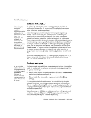 Μενού Μετασχηματισμός
212 Εγχειρίδιο Αναφοράς για το The Geometer’s Sketchpad
Εντολές ‘Επιλογή...’
Οι πρώτες έξι εντολές στο μενού Μετασχηματισμός σάς δίνει τη
δυνατότητα να επιλέξετε τις παραμέτρους που θα χρησιμοποιηθούν
στους επόμενους μετασχηματισμούς.
Κάθε επιλεγμένο
αντικείμενο
παραμένει
επιλεγμένο μέχρι να
επιλέξετε ένα νέο
αντικείμενο του ίδιου
τύπου. Για
παράδειγμα, δεν
χρειάζεται να
επιλέξετε το ίδιο
κέντρο δεύτερη
φορά, άσχετα από το
πόσες φορές το
χρησιμοποιείτε ως
επιλεγμένο κέντρο.
Μπορείτε να χρησιμοποιήσετε τις περισσότερες από τις εντολές
Επιλογή... όποτε οι επιλογές σας περιλαμβάνουν το απαιτούμενο
αντικείμενο(τα απαιτούμενα αντικείμενα) για αυτήν την επιλογή
παραμέτρου, ακόμη κι αν έχετε κι άλλα αντικείμενα ως επιλεγμένα.
Έτσι, αν έχετε επιλέξει πέντε πολύγωνα που θέλετε να αυξομειώσετε τις
διαστάσεις τους, στη συνέχεια διαπιστώσετε ότι ξεχάσατε να επιλέξετε
το κέντρο, μπορείτε να επιλέξετε το επιθυμητό κέντρο σας, χωρίς να
χρειάζεται να αναιρέσετε την επιλογή των πολυγώνων, και επιλέγετε
Επιλογή κέντρου. Το σημείο που έχει επιλεχθεί πιο πρόσφατα επιλέγεται
ως κέντρο και αφαιρείται από τις επιλογές σας, οπότε μπορείτε να
προχωρήσετε και να επιλέξετε την εντολή Αυξομείωση για τα πολύγωνά
σας.
Βλέπε επίσης: Επιλογή κέντρου (σελ. 212), Επιλογή άξονα συμμετρίας (σελ. 213),
Επιλογή γωνίας (σελ. 213), Επιλογή λόγου (σελ. 215), Επιλογή διανύσματος
(σελ. 217), Επιλογή απόστασης (σελ. 217)
Επιλογή κέντρου
Ορίζει το σημείο που επιλέχθηκε πιο πρόσφατα ως κέντρο γύρω από το
οποίο θα εκτελεστούν οι επόμενες περιστροφές και αυξομειώσεις. Για
να ορίσετε ένα κέντρο:
Αν δεν έχετε ήδη
επιλέξει κέντρο όταν
χρησιμοποιήσετε την
εντολή Περιστροφή ή
Αυξομείωση, το
Sketchpad θα
επιλέξει αυτόματα
ένα σημείο και θα το
ορίσει από μόνο του
ως κέντρο.
• Επιλέξτε ένα σημείο και χρησιμοποιήστε την εντολή Επιλογή κέντρου
από το μενού Μετασχηματισμός ή
• Κάντε διπλό κλικ πάνω σε ένα σημείο με το εργαλείο βέλους
επιλογής.
Το επιλεγμένο σημείο θα αναβοσβήσει για λίγο δείχνοντας ότι έχει
επιλεχθεί ως κέντρο για τις επόμενες περιστροφές και αυξομειώσεις.
Από τη στιγμή που θα επιλεχθεί, αυτό το κέντρο θα χρησιμοποιηθεί για
όλες τις μελλοντικές περιστροφές και αυξομειώσεις μέχρι να επιλέξετε
άλλο σημείο για κέντρο.
Μπορείτε επίσης να αλλάξετε το επιλεγμένο κέντρο ενώ έχετε ανοικτό
το πλαίσιο διαλόγου ‘Περιστροφή’ ή ‘Αυξομείωση’, κάνοντας κλικ
πάνω στο επιθυμητό σημείο μέσα στο σχέδιό σας.
 