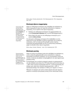 Μενού Μετασχηματισμός
Εγχειρίδιο Αναφοράς για το The Geometer’s Sketchpad 213
Βλέπε επίσης: Εντολές επιλογή (σελ. 212), Περιστροφή (σελ. 223), Αυξομείωση
(σελ. 225)
Επιλογή άξονα συμμετρίας
Ορίζει το ευθύγραμμο αντικείμενο που επιλέχθηκε πιο πρόσφατα ως
άξονα συμμετρίας ως προς τον οποίο θα εκτελεστούν οι επόμενες
ανακλάσεις. Για να ορίσετε έναν άξονα συμμετρίας:
Αν δεν έχετε ήδη
επιλέξει άξονα
συμμετρίας όταν
χρησιμοποιήσετε την
εντολή Ανάκλαση, το
Sketchpad θα
επιλέξει αυτόματα
ένα ευθύγραμμο
αντικείμενο και θα
το ορίσει από μόνο
του ως άξονα
συμμετρίας.
• Επιλέξτε ένα ευθύγραμμο αντικείμενο και χρησιμοποιήστε την
εντολή Επιλογή άξονα συμμετρίας από το μενού Μετασχηματισμός ή
• Κάντε διπλό κλικ πάνω σε ένα ευθύγραμμο αντικείμενο με το
εργαλείο βέλους επιλογής.
Το επιλεγμένο ευθύγραμμο αντικείμενο θα αναβοσβήσει για λίγο
δείχνοντας ότι έχει επιλεχθεί ως άξονας συμμετρίας για τις επόμενες
ανακλάσεις. Από τη στιγμή που θα επιλεχθεί, αυτός ο άξονας
συμμετρίας θα χρησιμοποιηθεί για όλες τις μελλοντικές ανακλάσεις
μέχρι να επιλέξετε άλλον άξονα συμμετρίας.
Βλέπε επίσης: Εντολές ‘Επιλογή...’ (σελ. 212), Ανάκλαση (σελ. 227)
Επιλογή γωνίας
Ορίζει τη γωνία ή τη μέτρηση γωνίας που επιλέχθηκε πιο πρόσφατα ως
γωνία η οποία θα χρησιμοποιηθεί για να εκτελεστούν οι επόμενες
περιστροφές και πολικές μεταφορές. Για να ενεργοποιήσετε αυτήν την
εντολή, οι επιλογές σας πρέπει να περιλαμβάνουν είτε τρία σημεία ή μία
μέτρηση γωνίας.
Χρησιμοποιήστε
κάποια επιλεγμένη
γωνία για ένα
μετασχηματισμό, αν
θέλετε το είδωλο του
μετασχηματισμού
σας να κινηθεί καθώς
μεταβάλλεται η
επιλεγμένη γωνία.
Οι περιστροφές και οι πολικές μεταφορές μπορούν να χρησιμοποιούν
είτε μία σταθερή γωνία (όπως των 45º) ή μία επιλεγμένη γωνία (όπως τη
∠ABΓ). Όταν εκτελείτε περιστροφή κατά 45º, η γωνία περιστροφής δεν
αλλάζει ποτέ, αλλά όταν εκτελείτε περιστροφή κατά ∠ABΓ, η
περιστροφή αλλάζει όταν αλλάξουν οι θέσεις των σημείων A, B και Γ.
Μπορείτε να επιλέξετε μία γωνία η οποία ορίζεται από τρία σημεία ή
μπορείτε να επιλέξετε μία μέτρηση γωνίας ή έναν υπολογισμό γωνίας.
 