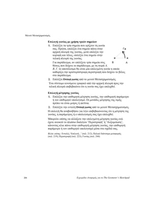 Μενού Μετασχηματισμός
214 Εγχειρίδιο Αναφοράς για το The Geometer’s Sketchpad
Επιλογή γωνίας με χρήση τριών σημείων
1. Επιλέξτε τα τρία σημεία που ορίζουν τη γωνία
σας. Πρώτα, επιλέξτε ένα σημείο πάνω στην
αρχική πλευρά της γωνίας, μετά επιλέξτε την
κορυφή και τέλος, επιλέξτε ένα σημείο στην
τελική πλευρά της γωνίας.
Για παράδειγμα, αν επιλέξετε τρία σημεία στις
θέσεις που δείχνει το παράδειγμα, με τη σειρά A,
B, Γ, το αποτέλεσμα θα είναι μία επιλεγμένη γωνία η οποία
καθορίζει την αριστερόστροφη περιστροφή που δείχνει το βέλος
στο παράδειγμα.
Γ
AB
2. Επιλέξτε Επιλογή γωνίας από το μενού Μετασχηματισμός.
Ένα σύντομο κινούμενο γραφικό από την αρχική πλευρά προς την
τελική πλευρά επιβεβαιώνει ότι η γωνία σας έχει επιλεχθεί.
Επιλογή μέτρησης γωνίας
1. Επιλέξτε την επιθυμητή μέτρηση γωνίας, την επιθυμητή παράμετρο
ή τον επιθυμητό υπολογισμό. Οι μονάδες μέτρησης της τιμής
πρέπει να είναι μοίρες ή ακτίνια.
2. Επιλέξτε την εντολή Επιλογή γωνίας από το μενού Μετασχηματισμός.
Η επιλογή θα αναβοσβήσει για λίγο επιβεβαιώνοντας ότι η μέτρηση της
γωνίας, η παράμετρος ή ο υπολογισμός σας έχει επιλεχθεί.
Μπορείτε επίσης να αλλάξετε την επιλεγμένη μέτρηση γωνίας ενώ
έχετε ανοικτό το πλαίσιο διαλόγου ‘Περιστροφή’ ή ‘Αυξομείωση’,
κάνοντας κλικ πάνω στην επιθυμητή μέτρηση γωνίας, την επιθυμητή
παράμετρο ή τον επιθυμητό υπολογισμό μέσα στο σχέδιό σας.
Βλέπε επίσης: Εντολές ‘Επιλογή...’ (σελ. 212), Πολικό διάνυσμα μεταφοράς
(σελ. 219), Περιστροφή (σελ. 223), Γωνίας (σελ. 244)
 