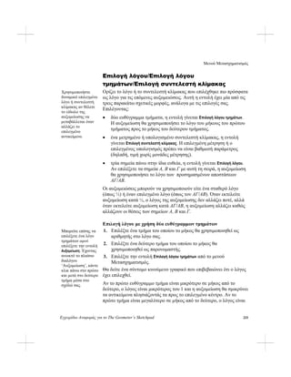 Μενού Μετασχηματισμός
Εγχειρίδιο Αναφοράς για το The Geometer’s Sketchpad 215
Επιλογή λόγου/Επιλογή λόγου
τμημάτων/Επιλογή συντελεστή κλίμακας
Ορίζει το λόγο ή το συντελεστή κλίμακας που επιλέχθηκε πιο πρόσφατα
ως λόγο για τις επόμενες αυξομειώσεις. Αυτή η εντολή έχει μία από τις
τρεις παρακάτω σχετικές μορφές, ανάλογα με τις επιλογές σας.
Επιλέγοντας:
Χρησιμοποιήστε
δυναμικό επιλεγμένο
λόγο ή συντελεστή
κλίμακας αν θέλετε
το είδωλο της
αυξομείωσης να
μεταβάλλεται όταν
αλλάζει το
επιλεγμένο
αντικείμενο.
• δύο ευθύγραμμα τμήματα, η εντολή γίνεται Επιλογή λόγου τμημάτων.
Η αυξομείωση θα χρησιμοποιήσει το λόγο του μήκους του πρώτου
τμήματος προς το μήκος του δεύτερου τμήματος.
• ένα μετρημένο ή υπολογισμένο συντελεστή κλίμακας, η εντολή
γίνεται Επιλογή συντελεστή κλίμακας. Η επιλεγμένη μέτρηση ή ο
επιλεγμένος υπολογισμός πρέπει να είναι βαθμωτή παράμετρος
(δηλαδή, τιμή χωρίς μονάδες μέτρησης).
• τρία σημεία πάνω στην ίδια ευθεία, η εντολή γίνεται Επιλογή λόγου.
Αν επιλέξετε τα σημεία A, B και Γ με αυτή τη σειρά, η αυξομείωση
θα χρησιμοποιήσει το λόγο των προσημασμένων αποστάσεων
AΓ/AB.
Οι αυξομειώσεις μπορούν να χρησιμοποιούν είτε ένα σταθερό λόγο
(όπως ½) ή έναν επιλεγμένο λόγο (όπως τον AΓ/AB). Όταν εκτελείτε
αυξομείωση κατά ½, ο λόγος της αυξομείωσης δεν αλλάζει ποτέ, αλλά
όταν εκτελείτε αυξομείωση κατά AΓ/AB, η αυξομείωση αλλάζει καθώς
αλλάζουν οι θέσεις των σημείων A, B και Γ.
Επιλογή λόγου με χρήση δύο ευθύγραμμων τμημάτων
1. Επιλέξτε ένα τμήμα του οποίου το μήκος θα χρησιμοποιηθεί ως
αριθμητής στο λόγο σας.
Μπορείτε επίσης να
επιλέξετε ένα λόγο
τμημάτων αφού
επιλέξετε την εντολή
Αυξομείωση. Έχοντας
ανοικτό το πλαίσιο
διαλόγου
‘Αυξομείωση’, κάντε
κλικ πάνω στο πρώτο
και μετά στο δεύτερο
τμήμα μέσα στο
σχέδιό σας.
2. Επιλέξτε ένα δεύτερο τμήμα του οποίου το μήκος θα
χρησιμοποιηθεί ως παρονομαστής.
3. Επιλέξτε την εντολή Επιλογή λόγου τμημάτων από το μενού
Μετασχηματισμός.
Θα δείτε ένα σύντομο κινούμενο γραφικό που επιβεβαιώνει ότι ο λόγος
έχει επιλεχθεί.
Αν το πρώτο ευθύγραμμο τμήμα είναι μικρότερο σε μήκος από το
δεύτερο, ο λόγος είναι μικρότερος του 1 και η αυξομείωση θα σμικρύνει
τα αντικείμενα πλησιάζοντάς τα προς το επιλεγμένο κέντρο. Αν το
πρώτο τμήμα είναι μεγαλύτερο σε μήκος από το δεύτερο, ο λόγος είναι
 
