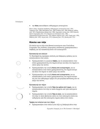 Αντικείμενα
18 Εγχειρίδιο Αναφοράς για το The Geometer’s Sketchpad
• την Κλίση οποιουδήποτε ευθύγραμμου αντικειμένου.
Βλέπε επίσης: Εργαλεία σχεδίασης ευθύγραμμων αντικειμένων (σελ. 105),
Τμήματος (σελ. 200), Ημιευθείας (σελ. 200), Ευθείας (σελ. 200), Κάθετης ευθείας
(σελ. 201), Παράλληλης ευθείας (σελ. 200), Διχοτόμου γωνίας (σελ. 202), Επιλογή
άξονα συμμετρίας (σελ. 213), Σημείου σε αντικείμενο (σελ. 198),
Διαχωρισμός/Συγχώνευση (σελ. 145), Μέσου σημείου (σελ. 198), Τομής (σελ. 199),
Μήκους (σελ. 242), Λόγου (σελ. 247), Εξίσωση (σελ. 251), Κλίση (σελ. 251)
Κύκλοι και τόξα
Οι κύκλοι και τα τόξα είναι βασικά αντικείμενα στην Ευκλείδεια
Γεωμετρία. Στις κλασικές γεωμετρικές κατασκευές χρησιμοποιείται ο
διαβήτης για την κατασκευή αυτών των αντικειμένων.
Κατασκευή των κύκλων
Το Sketchpad σας προσφέρει πολλούς και διάφορους τρόπους για να
κατασκευάσετε έναν κύκλο.
• Χρησιμοποιήστε το εργαλείο διαβήτη, για να κατασκευάσετε έναν
κύκλο χρησιμοποιώντας ένα σημείο-κέντρο και άλλο ένα σημείο το
οποίο ορίζει την ακτίνα.
• Χρησιμοποιήστε την εντολή Κύκλου από το κέντρο+σημείο, για να
κατασκευάσετε έναν κύκλο χρησιμοποιώντας ένα σημείο-κέντρο
και άλλο ένα σημείο το οποίο ορίζει την ακτίνα.
• Χρησιμοποιήστε την εντολή Κύκλου από το κέντρο+ακτίνα, για να
κατασκευάσετε έναν κύκλο χρησιμοποιώντας ένα σημείο-κέντρο
και είτε ένα ευθύγραμμο τμήμα είτε μία μέτρηση απόστασης που να
ορίζει την ακτίνα.
Κατασκευή των τόξων
• Χρησιμοποιήστε την εντολή Τόξου που ορίζεται από 3 σημεία, για να
κατασκευάσετε ένα τόξο το οποίο διέρχεται από τρία επιλεγμένα
σημεία.
• Χρησιμοποιήστε την εντολή Τόξου σε κύκλο, για να κατασκευάσετε
ένα τόξο το οποίο βρίσκεται επάνω σε έναν επιλεγμένο κύκλο και
καθορίζεται από δύο επιλεγμένα σημεία επάνω στον κύκλο.
Χρήση των κύκλων και των τόξων
• Χρησιμοποιήστε έναν κύκλο ή ένα τόξο ως διαδρομή πάνω στην
 