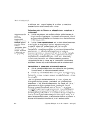 Μενού Μετασχηματισμός
216 Εγχειρίδιο Αναφοράς για το The Geometer’s Sketchpad
μεγαλύτερος του 1 και η αυξομείωση θα μεγεθύνει τα αντικείμενα
απομακρύνοντάς τα από το επιλεγμένο κέντρο.
Επιλογή συντελεστή κλίμακας με χρήση μέτρησης, παραμέτρου ή
υπολογισμού
1. Επιλέξτε μία μέτρηση, μία παράμετρο ή έναν υπολογισμό που θα
είναι ο συντελεστής κλίμακας. Αυτή η τιμή πρέπει να είναι καθαρός
αριθμός χωρίς μονάδες μέτρησης (όπως εκατοστά ή μοίρες) που να
συνδέονται με αυτόν.
Μπορείτε επίσης να
επιλέξετε
συντελεστή
κλίμακας αφού
επιλέξετε την εντολή
Αυξομείωση. Έχοντας
ανοικτό το πλαίσιο
διαλόγου
‘Αυξομείωση’, κάντε
κλικ πάνω σε μία
μέτρηση, παράμετρο
ή υπολογισμό που
δεν έχει μονάδες.
2. Επιλέξτε Επιλογή συντελεστή κλίμακας από το μενού Μετασχηματισμός.
Η επιλογή σας θα αναβοσβήσει για λίγο επιβεβαιώνοντας ότι η
μέτρηση, η παράμετρος ή ο υπολογισμός σας έχει επιλεχθεί.
Αν το μέγεθος της τιμής που επιλέξατε ως συντελεστή κλίμακας είναι
μικρότερο του 1, η αυξομείωση θα σμικρύνει τα αντικείμενα
πλησιάζοντάς τα προς το επιλεγμένο κέντρο. Αν το μέγεθος της τιμής
είναι μεγαλύτερο του 1, η αυξομείωση θα μεγεθύνει τα αντικείμενα
απομακρύνοντάς τα από το επιλεγμένο κέντρο. Αν ο συντελεστής
κλίμακας είναι μικρότερος από 0, τα είδωλα θα αυξομειωθούν
‘διερχόμενα μέσα από το κέντρο’ και θα εμφανιστούν στην αντίθετη
πλευρά του κέντρου από την πλευρά των αρχικών αντικειμένων τους.
Επιλογή λόγου με χρήση τριών συνευθειακών σημείων
1. Επιλέξτε τρία σημεία πάνω στην ίδια ευθεία μέσα στο σχέδιό σας.
Τα σημεία πρέπει να βρίσκονται σε ευθεία γραμμή.
2. Επιλέξτε την εντολή Επιλογή λόγου από το μενού Μετασχηματισμός.
Θα δείτε ένα σύντομο κινούμενο γραφικό που επιβεβαιώνει ότι ο λόγος
έχει επιλεχθεί.
Όταν επιλέγετε τρία συνευθειακά σημεία, A, B και Γ, ως λόγο, το
Sketchpad εκτελεί αυξομείωση κατά το λόγο των προσημασμένων
αποστάσεων AΓ/AB. Αν το B βρίσκεται στην ίδια πλευρά του A με το Γ,
ο προσημασμένος λόγος των αποστάσεων είναι θετικός. Αν το B
βρίσκεται στην αντίθετη πλευρά του A απ’ ό,τι το Γ, ο λόγος είναι
αρνητικός. Ίσως προτιμάτε να χρησιμοποιήσετε την εντολή Λόγου στο
μενού Μέτρηση για να εμφανίσετε αριθμητικά αυτόν τον λόγο. Ένας
πρακτικός τρόπος να θυμάστε το ρόλο των τριών επιλεγμένων σημείων
είναι να τα δείτε ως σημεία που καθορίζουν έναν λόγο, ο οποίος, αν το
πρώτο επιλεγμένο σημείο ήταν το επιλεγμένο κέντρο, θα αυξομείωνε το
δεύτερο επιλεγμένο σημείο στέλνοντάς το στη θέση του τρίτου
 