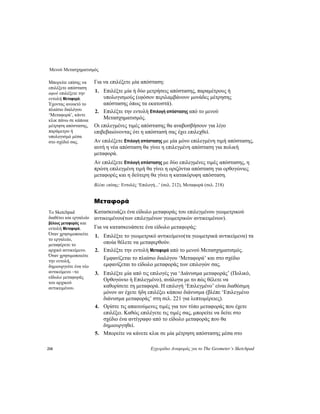 Μενού Μετασχηματισμός
218 Εγχειρίδιο Αναφοράς για το The Geometer’s Sketchpad
Για να επιλέξετε μία απόσταση:Μπορείτε επίσης να
επιλέξετε απόσταση
αφού επιλέξετε την
εντολή Μεταφορά.
Έχοντας ανοικτό το
πλαίσιο διαλόγου
‘Μεταφορά’, κάντε
κλικ πάνω σε κάποια
μέτρηση απόστασης,
παράμετρο ή
υπολογισμό μέσα
στο σχέδιό σας.
1. Επιλέξτε μία ή δύο μετρήσεις απόστασης, παραμέτρους ή
υπολογισμούς (εφόσον περιλαμβάνουν μονάδες μέτρησης
απόστασης όπως τα εκατοστά).
2. Επιλέξτε την εντολή Επιλογή απόστασης από το μενού
Μετασχηματισμός.
Οι επιλεγμένες τιμές απόστασης θα αναβοσβήσουν για λίγο
επιβεβαιώνοντας ότι η απόστασή σας έχει επιλεχθεί.
Αν επιλέξετε Επιλογή απόστασης με μία μόνο επιλεγμένη τιμή απόστασης,
αυτή η νέα απόσταση θα γίνει η επιλεγμένη απόσταση για πολική
μεταφορά.
Αν επιλέξετε Επιλογή απόστασης με δύο επιλεγμένες τιμές απόστασης, η
πρώτη επιλεγμένη τιμή θα γίνει η οριζόντια απόσταση για ορθογώνιες
μεταφορές και η δεύτερη θα γίνει η κατακόρυφη απόσταση.
Βλέπε επίσης: Εντολές ‘Επιλογή...’ (σελ. 212), Μεταφορά (σελ. 218)
Μεταφορά
Κατασκευάζει ένα είδωλο μεταφοράς του επιλεγμένου γεωμετρικού
αντικειμένου(των επιλεγμένων γεωμετρικών αντικειμένων).
Το Sketchpad
διαθέτει και εργαλείο
βέλους μεταφοράς και
εντολή Μεταφορά.
Όταν χρησιμοποιείτε
το εργαλείο,
μεταφέρετε το
αρχικό αντικείμενο.
Όταν χρησιμοποιείτε
την εντολή,
δημιουργείτε ένα νέο
αντικείμενο –το
είδωλο μεταφοράς
του αρχικού
αντικειμένου.
Για να κατασκευάσετε ένα είδωλο μεταφοράς:
1. Επιλέξτε το γεωμετρικό αντικείμενο(τα γεωμετρικά αντικείμενα) τα
οποία θέλετε να μεταφερθούν.
2. Επιλέξτε την εντολή Μεταφορά από το μενού Μετασχηματισμός.
Εμφανίζεται το πλαίσιο διαλόγου ‘Μεταφορά’ και στο σχέδιο
εμφανίζεται το είδωλο μεταφοράς των επιλογών σας.
3. Επιλέξτε μία από τις επιλογές για ‘Διάνυσμα μεταφοράς’ (Πολικό,
Ορθογώνιο ή Επιλεγμένο), ανάλογα με το πώς θέλετε να
καθορίσετε τη μεταφορά. Η επιλογή ‘Επιλεγμένο’ είναι διαθέσιμη
μόνον αν έχετε ήδη επιλέξει κάποιο διάνυσμα (βλέπε ‘Επιλεγμένο
διάνυσμα μεταφοράς’ στη σελ. 221 για λεπτομέρειες).
4. Ορίστε τις απαιτούμενες τιμές για τον τύπο μεταφοράς που έχετε
επιλέξει. Καθώς επιλέγετε τις τιμές σας, μπορείτε να δείτε στο
σχέδιο ένα αντίγραφο από το είδωλο μεταφοράς που θα
δημιουργηθεί.
5. Μπορείτε να κάνετε κλικ σε μία μέτρηση απόστασης μέσα στο
 