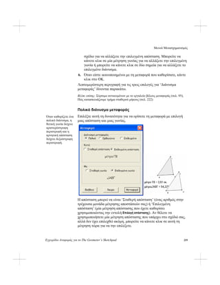 Μενού Μετασχηματισμός
Εγχειρίδιο Αναφοράς για το The Geometer’s Sketchpad 219
σχέδιο για να αλλάξετε την επιλεγμένη απόσταση. Μπορείτε να
κάνετε κλικ σε μία μέτρηση γωνίας για να αλλάξετε την επιλεγμένη
γωνία ή μπορείτε να κάνετε κλικ σε δύο σημεία για να αλλάξετε το
επιλεγμένο διάνυσμα.
6. Όταν είστε ικανοποιημένοι με τη μεταφορά που καθορίσατε, κάντε
κλικ στο ΟΚ.
Λεπτομερέστερη περιγραφή για τις τρεις επιλογές για ‘Διάνυσμα
μεταφοράς’ δίνονται παρακάτω.
Βλέπε επίσης: Σύρσιμο αντικειμένων με το εργαλείο βέλους μεταφοράς (σελ. 95),
Πώς κατασκευάζουμε τμήμα σταθερού μήκους (σελ. 222)
Πολικό διάνυσμα μεταφοράς
Επιλέξτε αυτή τη δυνατότητα για να ορίσετε τη μεταφορά με επιλογή
μιας απόσταση και μιας γωνίας.
Όταν καθορίζετε ένα
πολικό διάνυσμα, η
θετική γωνία δείχνει
αριστερόστροφη
περιστροφή και η
αρνητική απόσταση
δείχνει δεξιόστροφη
περιστροφή.
Η απόσταση μπορεί να είναι ‘Σταθερή απόσταση’ (ένας αριθμός στην
τρέχουσα μονάδα μέτρησης αποστάσεών σας) ή ‘Επιλεγμένη
απόσταση’ (μία μέτρηση απόστασης που έχετε καθορίσει
χρησιμοποιώντας την εντολή Επιλογή απόστασης). Αν θέλετε να
χρησιμοποιήσετε μία μέτρηση απόστασης που υπάρχει στο σχέδιό σας,
αλλά δεν έχει επιλεχθεί ακόμη, μπορείτε να κάνετε κλικ σε αυτή τη
μέτρηση τώρα για να την επιλέξετε.
 