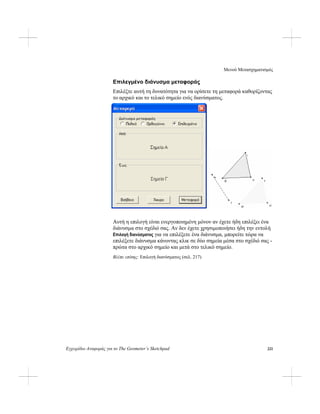 Μενού Μετασχηματισμός
Εγχειρίδιο Αναφοράς για το The Geometer’s Sketchpad 221
Επιλεγμένο διάνυσμα μεταφοράς
Επιλέξτε αυτή τη δυνατότητα για να ορίσετε τη μεταφορά καθορίζοντας
το αρχικό και το τελικό σημείο ενός διανύσματος.
Αυτή η επιλογή είναι ενεργοποιημένη μόνον αν έχετε ήδη επιλέξει ένα
διάνυσμα στο σχέδιό σας. Αν δεν έχετε χρησιμοποιήσει ήδη την εντολή
Επιλογή διανύσματος για να επιλέξετε ένα διάνυσμα, μπορείτε τώρα να
επιλέξετε διάνυσμα κάνοντας κλικ σε δύο σημεία μέσα στο σχέδιό σας -
πρώτα στο αρχικό σημείο και μετά στο τελικό σημείο.
Βλέπε επίσης: Επιλογή διανύσματος (σελ. 217)
 