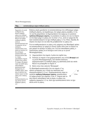 Μενού Μετασχηματισμός
222 Εγχειρίδιο Αναφοράς για το The Geometer’s Sketchpad
Πώς . . . κατασκευάζουμε τμήμα σταθερού μήκους
Κάποιες φορές χρειάζεται να κατασκευάσουμε ένα ευθύγραμμο τμήμα
σταθερού μήκους, για παράδειγμα, ένα τμήμα μήκους ακριβώς 1,5 εκ.
Αν και θα μπορούσατε να δημιουργήσετε ένα τμήμα με το εργαλείο
σχεδίασης Ευθύγραμμου τμήματος, να μετρήσετε το μήκος του και να σύρετε
το ένα άκρο μέχρι το μήκος του να είναι 1,5 εκ., αυτό το τμήμα δεν θα
ήταν κατασκευασμένο να έχει σταθερό μήκος 1,5 εκ. Όταν, δηλαδή, θα
σύρατε ένα άκρο του και πάλι θα μεταβαλλόταν το μήκος του.
Για να σταθεροποιήσετε το μήκος ενός τμήματος στο Sketchpad, πρέπει
να κατασκευάσετε το τμήμα με τέτοιον τρόπο ώστε όταν το σύρετε να
μην μπορεί να αλλάξει το μήκος του. Για ένα οποιοδήποτε μήκος, ο
ευκολότερος τρόπος να το πετύχετε αυτό είναι με το μενού
Μετασχηματισμός.
1. Δημιουργήστε ένα σημείο A μέσα στο σχέδιό σας.
2. Επιλέξτε το σημείο A και χρησιμοποιήστε την εντολή Μεταφορά από
το μενού Μετασχηματισμός. Στο πλαίσιο διαλόγου,
πληκτρολογήστε το σταθερό μήκος ως απόσταση κατά την οποία
θέλετε να μεταφερθεί το σημείο A.
3. Κάντε κλικ στην επιλογή ‘Μεταφορά’.
Το Sketchpad κατασκευάζει ένα νέο σημείο A' ως
είδωλο μεταφοράς του A κατά την απόσταση που
πληκτρολογήσατε (1,5 εκ.). Χρησιμοποιώντας τώρα το
εργαλείο ασκευάστε
ί ώστε να έχει
σχεδίασης Ευθύγραμμου τμήματος, κατ
το τμήμα μεταξύ των σημείων A και A'. Άσχετα από το
πώς σύρετε οποιοδήποτε από τα άκρα, το μήκος του
τμήματος παραμένει 1,5 εκ. διότι έχει κατασκευαστε
πάντα αυτό το μήκος.
Σημειώστε ότι αυτά
τα βήματα σας
δίνουν σταθερό
μήκος και σταθερό
προσανατολισμό. Αν
θέλετε ένα τμήμα
σταθερού μήκους
αλλά με
προσανατολισμό που
να μπορείτε να τον
αλλάξετε,
κατασκευάστε έναν
κύκλο με ακτίνα AA'.
Στη συνέχεια
κατασκευάστε μία
δεύτερη ακτίνα από
το A προς
οποιοδήποτε σημείο
B πάνω στον κύκλο.
Το τμήμα AB μπορεί
τώρα να συρθεί προς
οποιονδήποτε
προσανατολισμό
διατηρώντας το
σταθερό μήκος, διότι
όλες οι ακτίνες του
κύκλου έχουν το ίδιο
μήκος και ο κύκλος
είναι
κατασκευασμένος να
έχει πάντα ακτίνα
σταθερού μήκους
AA'.
A'
1,5 εκ.
A
 