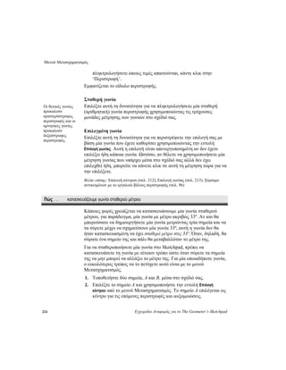 Μενού Μετασχηματισμός
224 Εγχειρίδιο Αναφοράς για το The Geometer’s Sketchpad
πληκτρολογήσετε όποιες τιμές απαιτούνται, κάντε κλικ στην
‘Περιστροφή’.
Εμφανίζεται το είδωλο περιστροφής.
Σταθερή γωνία
Επιλέξτε αυτή τη δυνατότητα για να πληκτρολογήσετε μία σταθερή
(αριθμητική) γωνία περιστροφής χρησιμοποιώντας τις τρέχουσες
μονάδες μέτρησης των γωνιών στο σχέδιό σας.
Οι θετικές γωνίες
προκαλούν
αριστερόστροφες
περιστροφές και οι
αρνητικές γωνίες
προκαλούν
δεξιόστροφες
περιστροφές.
Επιλεγμένη γωνία
Επιλέξτε αυτή τη δυνατότητα για να περιστρέψετε την επιλογή σας με
βάση μία γωνία που έχετε καθορίσει χρησιμοποιώντας την εντολή
Επιλογή γωνίας. Αυτή η επιλογή είναι απενεργοποιημένη αν δεν έχετε
επιλέξει ήδη κάποια γωνία. Ωστόσο, αν θέλετε να χρησιμοποιήσετε μία
μέτρηση γωνίας που υπάρχει μέσα στο σχέδιό σας αλλά δεν έχει
επιλεχθεί ήδη, μπορείτε να κάνετε κλικ σε αυτή τη μέτρηση τώρα για να
την επιλέξετε.
Βλέπε επίσης: Επιλογή κέντρου (σελ. 212), Επιλογή γωνίας (σελ. 213), Σύρσιμο
αντικειμένων με το εργαλείο βέλους περιστροφής (σελ. 96)
Πώς . . . κατασκευάζουμε γωνία σταθερού μέτρου
Κάποιες φορές χρειάζεται να κατασκευάσουμε μία γωνία σταθερού
μέτρου, για παράδειγμα, μία γωνία με μέτρο ακριβώς 33º. Αν και θα
μπορούσατε να δημιουργήσετε μία γωνία μετρώντας τρία σημεία και να
τα σύρετε μέχρι να σχηματίσουν μία γωνία 33º, αυτή η γωνία δεν θα
ήταν κατασκευασμένη να έχει σταθερό μέτρο στις 33º. Όταν, δηλαδή, θα
σύρατε ένα σημείο της και πάλι θα μεταβαλλόταν το μέτρο της.
Για να σταθεροποιήσετε μία γωνία στο Sketchpad, πρέπει να
κατασκευάσετε τη γωνία με τέτοιον τρόπο ώστε όταν σύρετε τα σημεία
της να μην μπορεί να αλλάξει το μέτρο της. Για μία οποιαδήποτε γωνία,
ο ευκολότερος τρόπος να το πετύχετε αυτό είναι με το μενού
Μετασχηματισμός.
1. Τοποθετήστε δύο σημεία, A και B, μέσα στο σχέδιό σας.
2. Επιλέξτε το σημείο A και χρησιμοποιήστε την εντολή Επιλογή
κέντρου από το μενού Μετασχηματισμός. Το σημείο A επιλέγεται ως
κέντρο για τις επόμενες περιστροφές και αυξομειώσεις.
 