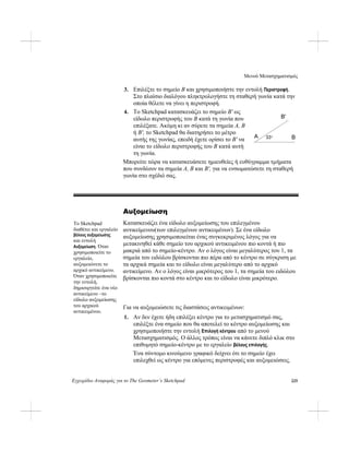 Μενού Μετασχηματισμός
Εγχειρίδιο Αναφοράς για το The Geometer’s Sketchpad 225
3. Επιλέξτε το σημείο B και χρησιμοποιήστε την εντολή Περιστροφή.
Στο πλαίσιο διαλόγου πληκτρολογήστε τη σταθερή γωνία κατά την
οποία θέλετε να γίνει η περιστροφή.
4. Το Sketchpad κατασκευάζει το σημείο B' ως
είδωλο περιστροφής του B κατά τη γωνία που
επιλέξατε. Ακόμη κι αν σύρετε τα σημεία A, B
ή B', το Sketchpad θα διατηρήσει το μέτρο
αυτής της γωνίας, επειδή έχετε ορίσει το B' να
είναι το είδωλο περιστροφής του B κατά αυτή
τη γωνία.
B'
A B33°
Μπορείτε τώρα να κατασκευάσετε ημιευθείες ή ευθύγραμμα τμήματα
που συνδέουν τα σημεία A, B και B', για να ενσωματώσετε τη σταθερή
γωνία στο σχέδιό σας.
Αυξομείωση
Κατασκευάζει ένα είδωλο αυξομείωσης του επιλεγμένου
αντικείμενου(των επιλεγμένων αντικειμένων). Σε ένα είδωλο
αυξομείωσης χρησιμοποιείται ένας συγκεκριμένος λόγος για να
μετακινηθεί κάθε σημείο του αρχικού αντικειμένου πιο κοντά ή πιο
μακριά από το σημείο-κέντρο. Αν ο λόγος είναι μεγαλύτερος του 1, τα
σημεία του ειδώλου βρίσκονται πιο πέρα από το κέντρο σε σύγκριση με
τα αρχικά σημεία και το είδωλο είναι μεγαλύτερο από το αρχικό
αντικείμενο. Αν ο λόγος είναι μικρότερος του 1, τα σημεία του ειδώλου
βρίσκονται πιο κοντά στο κέντρο και το είδωλο είναι μικρότερο.
Το Sketchpad
διαθέτει και εργαλείο
βέλους αυξομείωσης
και εντολή
Αυξομείωση. Όταν
χρησιμοποιείτε το
εργαλείο,
αυξομειώνετε το
αρχικό αντικείμενο.
Όταν χρησιμοποιείτε
την εντολή,
δημιουργείτε ένα νέο
αντικείμενο –το
είδωλο αυξομείωσης
του αρχικού
αντικειμένου.
Για να αυξομειώσετε τις διαστάσεις αντικειμένων:
1. Αν δεν έχετε ήδη επιλέξει κέντρο για το μετασχηματισμό σας,
επιλέξτε ένα σημείο που θα αποτελεί το κέντρο αυξομείωσης και
χρησιμοποιήστε την εντολή Επιλογή κέντρου από το μενού
Μετασχηματισμός. Ο άλλος τρόπος είναι να κάνετε διπλό κλικ στο
επιθυμητό σημείο-κέντρο με το εργαλείο βέλους επιλογής.
Ένα σύντομο κινούμενο γραφικό δείχνει ότι το σημείο έχει
επιλεχθεί ως κέντρο για επόμενες περιστροφές και αυξομειώσεις.
 