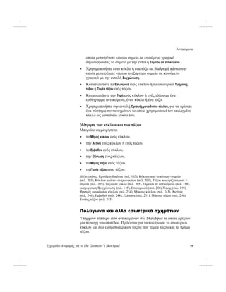 Αντικείμενα
Εγχειρίδιο Αναφοράς για το The Geometer’s Sketchpad 19
οποία μετατρέπετε κάποιο σημείο σε κινούμενο γραφικό
δημιουργώντας το σημείο με την εντολή Σημείου σε αντικείμενο .
• Χρησιμοποιήστε έναν κύκλο ή ένα τόξο ως διαδρομή πάνω στην
οποία μετατρέπετε κάποιο ανεξάρτητο σημείο σε κινούμενο
γραφικό με την εντολή Συγχώνευση.
• Κατασκευάστε το Εσωτερικό ενός κύκλου ή το εσωτερικό Τμήματος
τόξου ή Τομέα τόξου ενός τόξου.
• Κατασκευάστε την Τομή ενός κύκλου ή ενός τόξου με ένα
ευθύγραμμο αντικείμενο, έναν κύκλο ή ένα τόξο.
• Χρησιμοποιήστε την εντολή Ορισμός μοναδιαίου κύκλου, για να ορίσετε
ένα σύστημα συντεταγμένων το οποίο χρησιμοποιεί τον επιλεγμένο
κύκλο ως μοναδιαίο κύκλο του.
Μέτρηση των κύκλων και των τόξων
Μπορείτε να μετρήσετε:
• το Μήκος κύκλου ενός κύκλου.
• την Ακτίνα ενός κύκλου ή ενός τόξου.
• το Εμβαδόν ενός κύκλου.
• την Εξίσωση ενός κύκλου.
• το Μήκος τόξου ενός τόξου.
• τη Γωνία τόξου ενός τόξου.
Βλέπε επίσης: Εργαλείο διαβήτη (σελ. 103), Κύκλου από το κέντρο+σημείο
(σελ. 203), Κύκλου από το κέντρο+ακτίνα (σελ. 203), Τόξου που ορίζεται από 3
σημεία (σελ. 205), Τόξου σε κύκλο (σελ. 205), Σημείου σε αντικείμενο (σελ. 198),
Διαχωρισμός/Συγχώνευση (σελ. 145), Εσωτερικού (σελ. 206),Τομής (σελ. 199),
Ορισμός μοναδιαίου κύκλου (σελ. 254), Μήκους κύκλου (σελ. 243), Ακτίνας
(σελ. 246), Εμβαδού (σελ. 244), Εξίσωση (σελ. 251), Μήκους τόξου (σελ. 246),
Γωνίας τόξου (σελ. 245)
Πολύγωνα και άλλα εσωτερικά σχημάτων
Υπάρχουν τέσσερα είδη αντικειμένων στο Sketchpad τα οποία ορίζουν
μία περιοχή του επιπέδου. Πρόκειται για τα πολύγωνα, το εσωτερικό
κύκλου και δύο είδη εσωτερικών τόξου: τον τομέα τόξου και το τμήμα
τόξου.
 