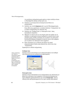 Μενού Μετασχηματισμός
226 Εγχειρίδιο Αναφοράς για το The Geometer’s Sketchpad
Αν εκτελέσετε αυξομείωση χωρίς πρώτα να έχετε επιλέξει κέντρο,
το Sketchpad θα επιλέξει κέντρο μόνο του.
2. Επιλέξτε το αντικείμενο(τα αντικείμενα) που θέλετε να
αυξομειωθούν.
3. Επιλέξτε την εντολή Αυξομείωση από το μενού Μετασχηματισμός.
Στην οθόνη σας εμφανίζεται το πλαίσιο διαλόγου ‘Αυξομείωση’ και
το είδωλο αυξομείωσης των επιλογών σας.
4. Επιλέξτε είτε ‘Σταθερό λόγο’ ή ‘Επιλεγμένο λόγο’, όπως
περιγράφεται παρακάτω.
5. Μπορείτε να κάνετε κλικ σε ένα σημείο μέσα στο σχέδιο για να
αλλάξετε το επιλεγμένο κέντρο ή μπορείτε να κάνετε κλικ σε μία
μέτρηση χωρίς μονάδες μέτρησης για να ορίσετε τον επιλεγμένο
συντελεστή κλίμακας ή μπορείτε να κάνετε κλικ σε δύο τμήματα
για να ορίσετε τον επιλεγμένο λόγο τμημάτων.
6. Όταν τελειώσετε με τις επιλογές που θέλετε και αφού
πληκτρολογήσετε όποιες τιμές απαιτούνται, κάντε κλικ στην
‘Αυξομείωση’.
Εμφανίζεται το είδωλο αυξομείωσης.
Σταθερό λόγο
Επιλέξτε αυτή τη δυνατότητα για να πληκτρολογήσετε ένα σταθερό
λόγο πληκτρολογώντας αριθμητή και παρονομαστή.
Λόγος μικρότερος
του 1 έχει ως
αποτέλεσμα είδωλο
μικρότερο από το
αρχικό αντικείμενο,
ενώ λόγος
μεγαλύτερος του 1
έχει ως αποτέλεσμα
είδωλο μεγαλύτερο
από το αρχικό
αντικείμενο.
Επιλεγμένο λόγο
Επιλέξτε αυτή τη δυνατότητα για να αυξομειώσετε την επιλογή σας με
βάση έναν επιλεγμένο λόγο τμημάτων ή συντελεστή κλίμακας που
έχετε καθορίσει χρησιμοποιώντας την εντολή Επιλογή λόγου. Αυτή η
επιλογή είναι απενεργοποιημένη αν δεν έχετε επιλέξει ήδη κάποιον
 