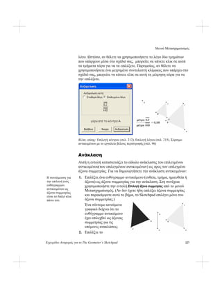 Μενού Μετασχηματισμός
Εγχειρίδιο Αναφοράς για το The Geometer’s Sketchpad 227
λόγο. Ωστόσο, αν θέλετε να χρησιμοποιήσετε το λόγο δύο τμημάτων
που υπάρχουν μέσα στο σχέδιό σας, μπορείτε να κάνετε κλικ σε αυτά
τα τμήματα τώρα για να τα επιλέξετε. Παρομοίως, αν θέλετε να
χρησιμοποιήσετε ένα μετρημένο συντελεστή κλίμακας που υπάρχει στο
σχέδιό σας, μπορείτε να κάνετε κλικ σε αυτή τη μέτρηση τώρα για να
την επιλέξετε.
Βλέπε επίσης: Επιλογή κέντρου (σελ. 212), Επιλογή λόγου (σελ. 215), Σύρσιμο
αντικειμένων με το εργαλείο βέλους περιστροφής (σελ. 96)
Ανάκλαση
Αυτή η εντολή κατασκευάζει το είδωλο ανάκλασης του επιλεγμένου
αντικειμένου(των επιλεγμένων αντικειμένων) ως προς τον επιλεγμένο
άξονα συμμετρίας. Για να δημιουργήσετε την ανάκλαση αντικειμένων:
1. Επιλέξτε ένα ευθύγραμμο αντικείμενο (ευθεία, τμήμα, ημιευθεία ή
άξονα) ως άξονα συμμετρίας για την ανάκλαση. Στη συνέχεια
χρησιμοποιήστε την εντολή Επιλογή άξονα συμμετρίας από το μενού
Μετασχηματισμός. (Αν δεν έχετε ήδη επιλέξει άξονα συμμετρίας
και παρακάμψετε αυτό το βήμα, το Sketchpad επιλέγει μόνο του
άξονα συμμετρίας.)
Η συντόμευση για
την επιλογή ενός
ευθύγραμμου
αντικειμένου ως
άξονα συμμετρίας
είναι το διπλό κλικ
πάνω του.
Ένα σύντομο κινούμενο
γραφικό δείχνει ότι το
ευθύγραμμο αντικείμενο
έχει επιλεχθεί ως άξονας
συμμετρίας για τις
επόμενες ανακλάσεις.
2. Επιλέξτε το
 
