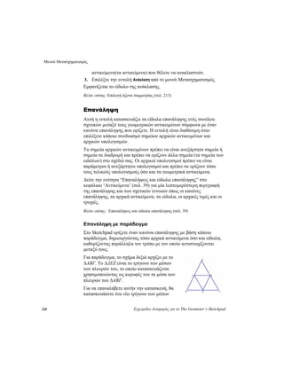Μενού Μετασχηματισμός
228 Εγχειρίδιο Αναφοράς για το The Geometer’s Sketchpad
αντικείμενο(τα αντικείμενα) που θέλετε να ανακλαστούν.
3. Επιλέξτε την εντολή Ανάκλαση από το μενού Μετασχηματισμός.
Εμφανίζεται το είδωλο της ανάκλασης.
Βλέπε επίσης: Επιλογή άξονα συμμετρίας (σελ. 213)
Επανάληψη
Αυτή η εντολή κατασκευάζει τα είδωλα επανάληψης ενός συνόλου
σχετικών μεταξύ τους γεωμετρικών αντικειμένων σύμφωνα με έναν
κανόνα επανάληψης που ορίζετε. Η εντολή είναι διαθέσιμη όταν
επιλέξετε κάποιο συνδυασμό σημείων αρχικών αντικειμένων και
αρχικών υπολογισμών.
Τα σημεία αρχικών αντικειμένων πρέπει να είναι ανεξάρτητα σημεία ή
σημεία σε διαδρομή και πρέπει να ορίζουν άλλα σημεία (τα σημεία των
ειδώλων) στο σχέδιό σας. Οι αρχικοί υπολογισμοί πρέπει να είναι
παράμετροι ή ανεξάρτητοι υπολογισμοί και πρέπει να ορίζουν τόσο
τους τελικούς υπολογισμούς όσο και τα γεωμετρικά αντικείμενα.
Δείτε την ενότητα “Επαναλήψεις και είδωλα επανάληψης” στο
κεφάλαιο ‘Αντικείμενα’ (σελ. 39) για μία λεπτομερέστερη περιγραφή
της επανάληψης και των σχετικών εννοιών όπως οι κανόνες
επανάληψης, τα αρχικά αντικείμενα, τα είδωλα, οι αρχικές τιμές και οι
τροχιές.
Βλέπε επίσης: Επαναλήψεις και είδωλα επανάληψης (σελ. 39)
Επανάληψη με παράδειγμα
Στο Sketchpad ορίζετε έναν κανόνα επανάληψης με βάση κάποιο
παράδειγμα, δημιουργώντας τόσο αρχικά αντικείμενα όσο και είδωλα,
καθορίζοντας παράλληλα τον τρόπο με τον οποίο αντιστοιχίζονται
μεταξύ τους.
Για παράδειγμα, το σχήμα δεξιά αρχίζει με το
ΔABΓ. Το ΔΔEΖ είναι το τρίγωνο των μέσων
των πλευρών του, το οποίο κατασκευάζεται
χρησιμοποιώντας ως κορυφές του τα μέσα των
πλευρών του ΔABΓ.
Για να επαναλάβετε αυτήν την κατασκευή, θα
κατασκευάσετε ένα νέο τρίγωνο των μέσων
 