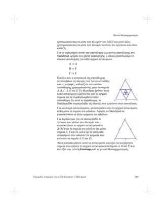 Μενού Μετασχηματισμός
Εγχειρίδιο Αναφοράς για το The Geometer’s Sketchpad 229
χρησιμοποιώντας τα μέσα των πλευρών του ΔΔEΖ και μετά άλλο,
χρησιμοποιώντας τα μέσα των πλευρών εκείνου του τριγώνου και ούτω
καθεξής.
Για να καθορίσετε αυτήν την επανάληψη ως κανόνα επανάληψης στο
Sketchpad, ορίζετε ένα χάρτη επανάληψης ο οποίος προσδιορίζει το
είδωλο επανάληψης για κάθε αρχικό αντικείμενο:
A ⇒ Δ
B ⇒ E
Γ ⇒ Ζ
Παρόλο που η κατασκευή της επανάληψης
περιλαμβάνει τις πλευρές των τριγώνων καθώς
και τις κορυφές, καθορίζετε τον κανόνα
επανάληψης χρησιμοποιώντας μόνο τα σημεία
A, B, Γ, Δ, E και Ζ. Το Sketchpad βρίσκει ποια
άλλα αντικείμενα εξαρτώνται από τα αρχικά
σημεία και τα συμπεριλαμβάνει στην
επανάληψη. Σε αυτό το παράδειγμα, το
Sketchpad θα συμπεριλάβει τις πλευρές του τριγώνου στην επανάληψη.
Για καλύτερα αποτελέσματα, κατασκευάστε όλο το αρχικό αντικείμενο,
αλλά μόνο τα σημεία του ειδώλου. Αφήστε το Sketchpad να
κατασκευάσει τα άλλα τμήματα του ειδώλου.
Για παράδειγμα, για να επαναληφθεί το
τρίγωνο των μέσων των πλευρών του,
κατασκευάστε το αρχικό αντικείμενο (το
ΔABΓ) και τα σημεία του ειδώλου (τα μέσα
σημεία Δ, E και Ζ), αλλά όχι τα υπόλοιπα
αντικείμενα του ειδώλου (τα τμήματα που
ενώνουν τα σημεία Δ, E και Ζ).
Αφού κατασκευάσετε αυτά τα αντικείμενα, επιλέξτε τα ανεξάρτητα
σημεία που ορίζουν το αρχικό αντικείμενο (τα σημεία A, B και Γ) και
επιλέξτε την εντολή Επανάληψη από το μενού Μετασχηματισμός.
 