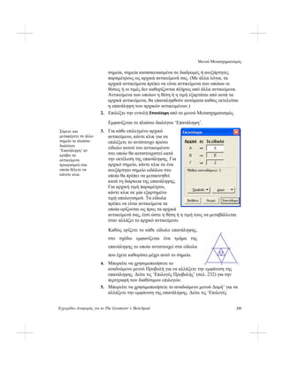 Μενού Μετασχηματισμός
Εγχειρίδιο Αναφοράς για το The Geometer’s Sketchpad 231
σημεία, σημεία κατασκευασμένα σε διαδρομές ή ανεξάρτητες
παραμέτρους ως αρχικά αντικείμενά σας. (Με άλλα λόγια, τα
αρχικά αντικείμενα πρέπει να είναι αντικείμενα των οποίων οι
θέσεις ή οι τιμές δεν καθορίζονται πλήρως από άλλα αντικείμενα.
Αντικείμενα των οποίων η θέση ή η τιμή εξαρτάται από αυτά τα
αρχικά αντικείμενα, θα επαναληφθούν αυτόματα καθώς εκτελείται
η επανάληψη των αρχικών αντικειμένων.)
2. Επιλέξτε την εντολή Επανάληψη από το μενού Μετασχηματισμός.
Εμφανίζεται το πλαίσιο διαλόγου ‘Επανάληψη’.
3. Για κάθε επιλεγμένο αρχικό
αντικείμενο, κάντε κλικ για να
επιλέξετε το αντίστοιχο πρώτο
είδωλο αυτού του αντικειμένου
στο οποίο θα αντιστοιχιστεί κατά
την εκτέλεση της επανάληψης. Για
αρχικό σημείο, κάντε κλικ σε ένα
ανεξάρτητο σημείο ειδώλου στο
οποίο θα πρέπει να μετακινηθεί
κατά τη διάρκεια της επανάληψης.
Για αρχική τιμή παραμέτρου,
κάντε κλικ σε μία εξαρτημένο
τιμή υπολογισμού. Τα είδωλα
πρέπει να είναι αντικείμενα τα
οποία ορίζονται ως προς τα αρχικά
αντικείμενά σας, έτσι ώστε η θέση ή η τιμή τους να μεταβάλλεται
όταν αλλάζει το αρχικό αντικείμενο.
Σύρετε και
μεταφέρετε σε άλλο
σημείο το πλαίσιο
διαλόγου
‘Επανάληψη’ αν
κρύβει τα
αντικείμενα
προορισμού στα
οποία θέλετε να
κάνετε κλικ.
Καθώς ορίζετε το κάθε είδωλο επανάληψης,
στο σχέδιο εμφανίζεται ένα τμήμα της
επανάληψης το οποίο αντιστοιχεί στα είδωλα
που έχετε καθορίσει μέχρι αυτό το σημείο.
4. Μπορείτε να χρησιμοποιήσετε το
αναδυόμενο μενού Προβολή για να αλλάξετε την εμφάνιση της
επανάληψης. Δείτε τις ‘Επιλογές Προβολής’ (σελ. 232) για την
περιγραφή των διαθέσιμων επιλογών.
5. Μπορείτε να χρησιμοποιήσετε το αναδυόμενο μενού Δομή’ για να
αλλάξετε την εμφάνιση της επανάληψης. Δείτε τις ‘Επιλογές
 