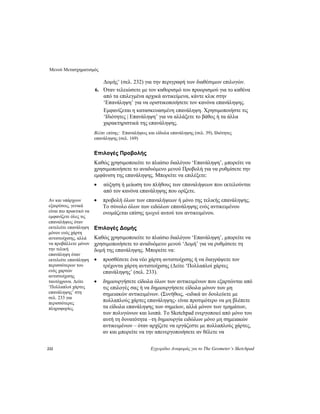 Μενού Μετασχηματισμός
232 Εγχειρίδιο Αναφοράς για το The Geometer’s Sketchpad
Δομής’ (σελ. 232) για την περιγραφή των διαθέσιμων επιλογών.
6. Όταν τελειώσετε με τον καθορισμό του προορισμού για το καθένα
από τα επιλεγμένα αρχικά αντικείμενα, κάντε κλικ στην
‘Επανάληψη’ για να οριστικοποιήσετε τον κανόνα επανάληψης.
Εμφανίζεται η κατασκευασμένη επανάληψη. Χρησιμοποιήστε τις
‘Ιδιότητες | Επανάληψη’ για να αλλάξετε το βάθος ή τα άλλα
χαρακτηριστικά της επανάληψης.
Βλέπε επίσης: Επαναλήψεις και είδωλα επανάληψης (σελ. 39), Ιδιότητες
επανάληψης (σελ. 169)
Επιλογές Προβολής
Καθώς χρησιμοποιείτε το πλαίσιο διαλόγου ‘Επανάληψη’, μπορείτε να
χρησιμοποιήσετε το αναδυόμενο μενού Προβολή για να ρυθμίσετε την
εμφάνιση της επανάληψης. Μπορείτε να επιλέξετε:
• αύξηση ή μείωση του πλήθους των επαναλήψεων που εκτελούνται
από τον κανόνα επανάληψης που ορίζετε.
• προβολή όλων των επαναλήψεων ή μόνο της τελικής επανάληψης.
Το σύνολο όλων των ειδώλων επανάληψης ενός αντικειμένου
ονομάζεται επίσης τροχιά αυτού του αντικειμένου.
Αν και υπάρχουν
εξαιρέσεις, γενικά
είναι πιο πρακτικό να
εμφανίζετε όλες τις
επαναλήψεις όταν
εκτελείτε επανάληψη
μόνον ενός χάρτη
αντιστοίχισης, αλλά
να προβάλλετε μόνον
την τελική
επανάληψη όταν
εκτελείτε επανάληψη
περισσότερων του
ενός χαρτών
αντιστοίχισης
ταυτόχρονα. Δείτε
‘Πολλαπλοί χάρτες
επανάληψης’ στη
σελ. 233 για
περισσότερες
πληροφορίες.
Επιλογές Δομής
Καθώς χρησιμοποιείτε το πλαίσιο διαλόγου ‘Επανάληψη’, μπορείτε να
χρησιμοποιήσετε το αναδυόμενο μενού ‘Δομή’ για να ρυθμίσετε τη
δομή της επανάληψης. Μπορείτε να:
• προσθέσετε ένα νέο χάρτη αντιστοίχισης ή να διαγράψετε τον
τρέχοντα χάρτη αντιστοίχισης (Δείτε ‘Πολλαπλοί χάρτες
επανάληψης’ (σελ. 233).
• δημιουργήσετε είδωλα όλων των αντικειμένων που εξαρτώνται από
τις επιλογές σας ή να δημιουργήσετε είδωλα μόνον των μη
σημειακών αντικειμένων. (Συνήθως, -ειδικά αν δουλεύετε με
πολλαπλούς χάρτες επανάληψης- είναι προτιμότερο να μη βλέπετε
τα είδωλα επανάληψης των σημείων, αλλά μόνον των τμημάτων,
των πολυγώνων και λοιπά. Το Sketchpad ενεργοποιεί από μόνο του
αυτή τη δυνατότητα –τη δημιουργία ειδώλων μόνο μη σημειακών
αντικειμένων – όταν αρχίζετε να εργάζεστε με πολλαπλούς χάρτες,
αν και μπορείτε να την απενεργοποιήσετε αν θέλετε να
 