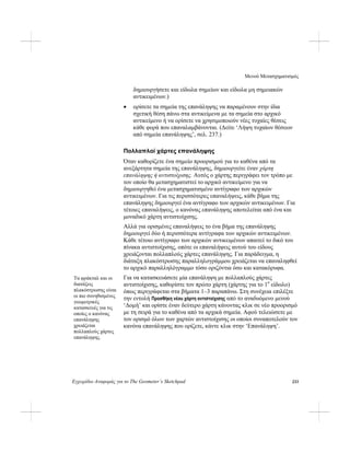 Μενού Μετασχηματισμός
Εγχειρίδιο Αναφοράς για το The Geometer’s Sketchpad 233
δημιουργήσετε και είδωλα σημείων και είδωλα μη σημειακών
αντικειμένων.)
• ορίσετε τα σημεία της επανάληψης να παραμένουν στην ίδια
σχετική θέση πάνω στα αντικείμενα με τα σημεία στο αρχικό
αντικείμενο ή να ορίσετε να χρησιμοποιούν νέες τυχαίες θέσεις
κάθε φορά που επαναλαμβάνονται. (Δείτε ‘Λήψη τυχαίων θέσεων
από σημεία επανάληψης’, σελ. 237.)
Πολλαπλοί χάρτες επανάληψης
Όταν καθορίζετε ένα σημείο προορισμού για το καθένα από τα
ανεξάρτητα σημεία της επανάληψης, δημιουργείτε έναν χάρτη
επανάληψης ή αντιστοίχισης. Αυτός ο χάρτης περιγράφει τον τρόπο με
τον οποίο θα μετασχηματιστεί το αρχικό αντικείμενο για να
δημιουργηθεί ένα μετασχηματισμένο αντίγραφο των αρχικών
αντικειμένων. Για τις περισσότερες επαναλήψεις, κάθε βήμα της
επανάληψης δημιουργεί ένα αντίγραφο των αρχικών αντικειμένων. Για
τέτοιες επαναλήψεις, ο κανόνας επανάληψης αποτελείται από ένα και
μοναδικό χάρτη αντιστοίχισης.
Αλλά για ορισμένες επαναλήψεις το ένα βήμα της επανάληψης
δημιουργεί δύο ή περισσότερα αντίγραφα των αρχικών αντικειμένων.
Κάθε τέτοιο αντίγραφο των αρχικών αντικειμένων απαιτεί το δικό του
πίνακα αντιστοίχισης, οπότε οι επαναλήψεις αυτού του είδους
χρειάζονται πολλαπλούς χάρτες επανάληψης. Για παράδειγμα, η
διάταξη πλακόστρωσης παραλληλογράμμου χρειάζεται να επαναληφθεί
το αρχικό παραλληλόγραμμο τόσο οριζόντια όσο και κατακόρυφα.
Για να κατασκευάσετε μία επανάληψη με πολλαπλούς χάρτες
αντιστοίχισης, καθορίστε τον πρώτο χάρτη (χάρτης για το 1ο
είδωλο)
όπως περιγράφεται στα βήματα 1–3 παραπάνω. Στη συνέχεια επιλέξτε
την εντολή Προσθήκη νέου χάρτη αντιστοίχισης από το αναδυόμενο μενού
‘Δομή’ και ορίστε έναν δεύτερο χάρτη κάνοντας κλικ σε νέο προορισμό
με τη σειρά για το καθένα από τα αρχικά σημεία. Αφού τελειώσετε με
τον ορισμό όλων των χαρτών αντιστοίχισης οι οποίοι συναποτελούν τον
κανόνα επανάληψης που ορίζετε, κάντε κλικ στην ‘Επανάληψη’.
Τα φράκταλ και οι
διατάξεις
πλακόστρωσης είναι
οι πιο συνηθισμένες
γεωμετρικές
κατασκευές για τις
οποίες ο κανόνας
επανάληψης
χρειάζεται
πολλαπλούς χάρτες
επανάληψης.
 