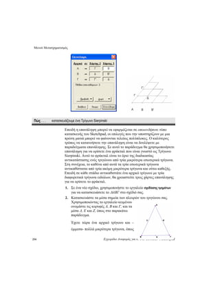 Μενού Μετασχηματισμός
234 Εγχειρίδιο Αναφοράς για
Πώς . . . κατασκευάζουμε ένα Τρίγωνο Sierpinski
Επειδή η επανάληψη μπορεί να εφαρμόζεται σε οποιονδήποτε τύπο
κατασκευής του Sketchpad, οι επιλογές που την υποστηρίζουν με μια
πρώτη ματιά μπορεί να φαίνονται τελείως πολύπλοκες. Ο καλύτερος
τρόπος να κατανοήσετε την επανάληψη είναι να δουλέψετε με
παραδείγματα επανάληψης. Σε αυτό το παράδειγμα θα χρησιμοποιήσετε
επανάληψη για να ορίσετε ένα φράκταλ που είναι γνωστό ως Τρίγωνο
Sierpinski. Αυτό το φράκταλ είναι το όριο της διαδικασίας
αντικατάστασης ενός τριγώνου από τρία μικρότερα εσωτερικά τρίγωνα.
Στη συνέχεια, το καθένα από αυτά τα τρία εσωτερικά τρίγωνα
αντικαθίσταται από τρία ακόμη μικρότερα τρίγωνα και ούτω καθεξής.
Επειδή σε κάθε στάδιο αντικαθιστάτε ένα αρχικό τρίγωνο με τρία
διαφορετικά τρίγωνα ειδώλων, θα χρειαστείτε τρεις χάρτες επανάληψης
για να ορίσετε το φράκταλ.
1. Σε ένα νέο σχέδιο, χρησιμοποιήστε το εργαλείο σχεδίασης τμημάτων
για να κατασκευάσετε το ΔABΓ στο σχέδιό σας.
το The Geometer’s Sketchpad
2. Κατασκευάστε τα μέσα σημεία των πλευρών του τριγώνου σας.
Χρησιμοποιώντας το εργαλείο κειμένου
ονομάστε τις κορυφές A, B και Γ, και τα
μέσα Δ, E και Ζ, όπως στο παρακάτω
παράδειγμα.
Έχετε τώρα ένα αρχικό τρίγωνο και –
έμμεσα- πολλά μικρότερα τρίγωνα, όπως
 