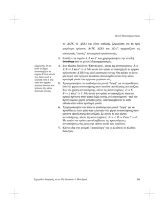 Μενού Μετασχηματισμός
Εγχειρίδιο Αναφοράς για το The Geometer’s Sketchpad 235
το ΔAΖE, το ΔEBΔ και ούτω καθεξής. Σημειώστε ότι τα τρία
μικρότερα τρίγωνα, ΔAΖE, ΔΖBΔ και ΔEΔΓ, σχηματίζουν τις
εσωτερικές “γωνίες” του αρχικού τριγώνου σας.
3. Επιλέξτε τα σημεία A, B και Γ, και χρησιμοποιήστε την εντολή
Επανάληψη από το μενού Μετασχηματισμός.
4. Στο πλαίσιο διαλόγου ‘Επανάληψη’, κάντε τις αντιστοιχίσεις: A ⇒
Ζ, B ⇒ B και Γ ⇒ Δ. Με αυτόν τον τρόπο αντιστοιχίζετε το αρχικό
τρίγωνο στο Δ ΖBΔ της κάτω αριστερά γωνίας. Θα πρέπει να δείτε
μία σειρά από τρίγωνα τα οποία επαναλαμβάνονται στην κάτω
αριστερά γωνία του αρχικού τριγώνου σας.
Σημειώστε ότι σε
αυτό το βήμα
αντιστοιχίζετε το
σημείο B στον εαυτό
του, διότι αυτή η
κορυφή είναι η ίδια
τόσο στο αρχικό
τρίγωνο όσο και στο
τρίγωνο της κάτω
αριστερά γωνίας.
5. Χρησιμοποιήστε το αναδυόμενου μενού ‘Δομή’ για να προσθέσετε
ένα νέο χάρτη αντιστοίχισης στον κανόνα επανάληψης που ορίζετε.
Στο νέο χάρτη αντιστοίχισης, κάντε τις αντιστοιχίσεις: A ⇒ E,
B ⇒ Δ και Γ ⇒ Γ. Με αυτόν τον τρόπο αντιστοιχίζετε τώρα το
αρχικό τρίγωνο στην κάτω δεξιά γωνία, ενώ ταυτόχρονα –από τον
προηγούμενο χάρτη αντιστοίχισης- επαναλαμβάνετε το κάθε
είδωλο στην κάτω αριστερή γωνία.
6. Χρησιμοποιήστε και πάλι το αναδυόμενου μενού ‘Δομή’ για να
προσθέσετε έναν τρίτο και τελευταίο νέο χάρτη αντιστοίχισης στον
κανόνα επανάληψης που ορίζετε. Σε αυτόν το νέο χάρτη
αντιστοίχισης, κάντε τις αντιστοιχίσεις: A ⇒ A, B ⇒ Ζ και Γ ⇒ E.
Με αυτόν τον τρόπο επαναλαμβάνετε τις προηγούμενες
αντιστοιχίσεις σας προς την επάνω γωνία του τριγώνου.
7. Κάντε κλικ στο κουμπί ‘Επανάληψη’ για να κλείσετε το πλαίσιο
διαλόγου.
 