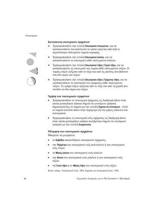 Αντικείμενα
20 Εγχειρίδιο Αναφοράς για το The Geometer’s Sketchpad
Κατασκευή εσωτερικών σχημάτων
• Χρησιμοποιήστε την εντολή Εσωτερικού πολυγώνου, για να
κατασκευάσετε ένα πολύγωνο το οποίο ορίζεται από τρία ή
περισσότερα επιλεγμένα σημεία κορυφής.
• Χρησιμοποιήστε την εντολή Εσωτερικού κύκλου, για να
κατασκευάσετε το εσωτερικό κάθε επιλεγμένου κύκλου.
• Χρησιμοποιήστε την εντολή Εσωτερικού τόξου | Τομέα τόξου, για να
κατασκευάσετε το εσωτερικό του τομέα κάθε επιλεγμένου τόξου. Ο
τομέας τόξου ορίζεται από το τόξο και από τις ακτίνες που βαίνουν
στα δύο άκρα του τόξου.
• Χρησιμοποιήστε την εντολή Εσωτερικού τόξου | Τμήματος τόξου, για να
κατασκευάσετε το εσωτερικό του τμήματος κάθε επιλεγμένου
τόξου. Το τμήμα τόξου ορίζεται από το τόξο και από τη χορδή που
συνδέει τα δύο άκρα του τόξου.
Χρήση των εσωτερικών σχημάτων
• Χρησιμοποιήστε το εσωτερικό σχήματος ως διαδρομή πάνω στην
οποία μετατρέπετε κάποιο σημείο σε κινούμενο γραφικό
δημιουργώντας το σημείο με την εντολή Σημείου σε αντικείμενο . Αυτό
το σημείο κινείται πάνω στην περίμετρο (ή στο μήκος κύκλου) του
εσωτερικού.
• Χρησιμοποιήστε το εσωτερικό ενός σχήματος ως διαδρομή πάνω
στην οποία μετατρέπετε κάποιο ανεξάρτητο σημείο σε κινούμενο
γραφικό με την εντολή Συγχώνευση.
Μέτρηση των εσωτερικών σχημάτων
Μπορείτε να μετρήσετε:
• το Εμβαδόν οποιουδήποτε εσωτερικού σχήματος.
• την Περίμετρο του εσωτερικού ενός πολυγώνου ή του εσωτερικού
ενός τόξου.
• το Μήκος κύκλου του εσωτερικού ενός κύκλου.
• την Ακτίνα του εσωτερικού ενός κύκλου ή του εσωτερικού ενός
τόξου.
• τη Γωνία τόξου ή το Μήκος τόξου του εσωτερικού ενός τόξου.
Βλέπε επίσης: Εσωτερικού (σελ. 206), Σημείου σε αντικείμενο (σελ. 198),
 