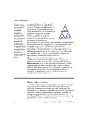 Μενού Μετασχηματισμός
236 Εγχειρίδιο Αναφοράς για το The Geometer’s Sketchpad
Αν έχετε επιλεγμένη την ολοκληρωμένη
επανάληψη, μπορείτε να αυξήσετε ή να
μειώσετε το πλήθος των επαναλήψεων που
προβάλλονται πατώντας το πλήκτρο + ή –
στο πληκτρολόγιό σας. Αν μπορούσατε να
εκτελέσετε επαναλήψεις για άπειρο
πλήθος, το αποτέλεσμα αυτής της
διαδικασίας θα ήταν ένα Τρίγωνο
Sierpinski. Αν φανταστείτε ότι η επιφάνεια
του αρχικού τριγώνου σας έχει
αντικατασταθεί από την επιφάνεια τριών μικρότερων τριγώνων σε κάθε
βήμα, σκεφτείτε για λίγο τι συμβαίνει στη συνολική επιφάνεια όλων
των μικρότερων τριγώνων καθώς αυξάνετε το πλήθος των
επαναλήψεων. Επειδή τα τρία μικρότερα τρίγωνα δεν κάλυψαν το
αρχικό τρίγωνο, η επιφάνεια πρέπει να μικραίνει. Επομένως, με κάθε
επανάληψη η επιφάνεια γίνεται όλο και πιο μικρή. Ποιο είναι το όριο
της επιφάνειας; Πώς το ξέρετε; Τι συμβαίνει στην περίμετρο; Τα
φράκταλ συχνά προκαλούν εκπληκτικές ιδιότητες.
Προσέξτε να μην
αυξήσετε το πλήθος
των επαναλήψεων
πολύ γρήγορα.
Επειδή κάθε
επανάληψη
προσθέτει τον
τριπλάσιο αριθμό
νέων τριγώνων απ'
ό,τι η προηγούμενη
επανάληψη, η
κατασκευή σας
σύντομα γίνεται
πολύ περίπλοκη! Το
Sketchpad θα αρχίσει
να καθυστερεί αν το
σχέδιό σας περιέχει
επαναλήψεις πιο
περίπλοκες απ' ό,τι
μπορεί να χειριστεί ο
υπολογιστής σας με
άνεση. Μπορείτε να οπτικοποιήσετε τις επιφάνειες των τριγώνων
επαναλαμβάνοντας τα παραπάνω βήματα σε ένα νέο σχέδιο και
χρησιμοποιώντας ένα ΔABΓ στο οποίο έχετε εφαρμόσει την εντολή
Εσωτερικού τριγώνου για να κατασκευάσετε το εσωτερικό του τριγώνου.
Αφού καθορίσετε τις τρεις αντιστοιχίσεις και κλείσετε το πλαίσιο
διαλόγου ‘Επανάληψη’, φροντίστε να επιλέξετε και να αποκρύψετε το
αρχικό εσωτερικό του ΔABΓ, έτσι ώστε να μπορείτε να δείτε το
εσωτερικό των μικρότερων τριγώνων επανάληψης ‘εντός’ του
εσωτερικού του αρχικού τριγώνου σας.
Πίνακες τιμών επανάληψης
Αν μία ή και περισσότερες τιμές μέτρησης που εμφανίζονται στο σχέδιό
σας μεταβληθούν μετά από εκτέλεση επανάληψης, το Sketchpad
δημιουργεί έναν πίνακα τιμών επανάληψης όταν δημιουργείτε μία
επανάληψη. Αυτός ο πίνακας περιλαμβάνει μία στήλη για κάθε τιμή στο
σχέδιό σας η οποία επηρεάζεται από την επανάληψη, καθώς και μία
αρχική στήλη με επικεφαλίδα n, η οποία δείχνει το επίπεδο της
επανάληψης. Κάθε σειρά σε αυτόν τον πίνακα περιγράφει τις τιμές της
μέτρησης στο αντίστοιχο επίπεδο επανάληψης.
 