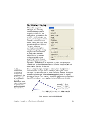 Εγχειρίδιο Αναφοράς για το The Geometer’s Sketchpad 240
Μενού Μέτρηση
Οι εντολές του μενού
Μέτρηση σας δίνουν τη
δυνατότητα να μετρήσετε
αριθμητικές ιδιότητες των
επιλεγμένων αντικειμένων. Οι
εντολές στο πάνω τμήμα του
μενού μετρούν τις γεωμετρικές
ιδιότητες των αντικειμένων,
ενώ οι εντολές στο κάτω μέρος
μετρούν αναλυτικές ιδιότητες.
Το μενού Μέτρηση
περιλαμβάνει επίσης έναν
ισχυρό υπολογιστή, ο οποίος
σας δίνει τη δυνατότητα να
εξαγάγετε νέες ιδιότητες
υπολογίζοντας τις σχέσεις
ανάμεσα σε υπάρχουσες
μετρήσεις. Για παράδειγμα,
μπορείτε να χρησιμοποιήσετε
την εντολή Υπολογισμός για να αθροίσετε το μέτρο των εσωτερικών
γωνιών ενός τριγώνου ή να υπολογίσετε τον λόγο του μήκους κύκλου
ενός κύκλου προς την ακτίνα του.
Για να μετρήσετε τις ιδιότητες ενός αντικειμένου, επιλέξτε αυτό το
αντικείμενο και επιλέξτε από τις διαθέσιμες εντολές στο μενού
Μέτρηση. Το Sketchpad δίνει ως αποτέλεσμα μία μέτρηση, δηλαδή μία
αριθμητική τιμή με τον κατάλληλο προσδιορισμό και με τις σωστές
μονάδες μέτρησης. Όταν σύρετε ή μεταβάλλετε κάποιο αντικείμενο που
έχετε ήδη μετρήσει, η τιμή της μέτρησης μεταβάλλεται αντίστοιχα.
Αν θέλετε να
μετρήσετε μία
συγκεκριμένη
ιδιότητα και η
εντολή της δεν είναι
διαθέσιμη, ελέγξτε
αν έχετε επιλέξει
μόνο τις
προϋποθέσεις αυτής
της εντολής. (Μπορεί
να έχετε επιλέξει
πάρα πολλά ή πολύ
λίγα αντικείμενα.)
Τρεις μετρήσεις και ένας υπολογισμός
 