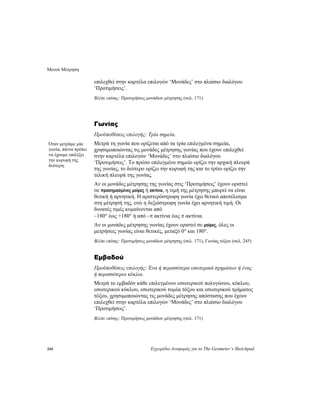 Μενού Μέτρηση
244 Εγχειρίδιο Αναφοράς για το The Geometer’s Sketchpad
επιλεχθεί στην καρτέλα επιλογών ‘Μονάδες’ στο πλαίσιο διαλόγου
‘Προτιμήσεις’.
Βλέπε επίσης: Προτιμήσεις μονάδων μέτρησης (σελ. 171)
Γωνίας
Προϋποθέσεις επιλογής: Τρία σημεία.
Μετρά τη γωνία που ορίζεται από τα τρία επιλεγμένα σημεία,
χρησιμοποιώντας τις μονάδες μέτρησης γωνίας που έχουν επιλεχθεί
στην καρτέλα επιλογών ‘Μονάδες’ στο πλαίσιο διαλόγου
‘Προτιμήσεις’. Το πρώτο επιλεγμένο σημείο ορίζει την αρχική πλευρά
της γωνίας, το δεύτερο ορίζει την κορυφή της και το τρίτο ορίζει την
τελική πλευρά της γωνίας.
Όταν μετράμε μία
γωνία, πάντα πρέπει
να έχουμε επιλέξει
την κορυφή της
δεύτερη.
Αν οι μονάδες μέτρησης της γωνίας στις ‘Προτιμήσεις’ έχουν οριστεί
σε προσημασμένες μοίρες ή ακτίνια, η τιμή της μέτρησης μπορεί να είναι
θετική ή αρνητική. Η αριστερόστροφη γωνία έχει θετικό αποτέλεσμα
στη μέτρησή της, ενώ η δεξιόστροφη γωνία έχει αρνητική τιμή. Οι
δυνατές τιμές κυμαίνονται από
–180° έως +180° ή από –π ακτίνια έως π ακτίνια.
Αν οι μονάδες μέτρησης γωνίας έχουν οριστεί σε μοίρες, όλες οι
μετρήσεις γωνίας είναι θετικές, μεταξύ 0° και 180°.
Βλέπε επίσης: Προτιμήσεις μονάδων μέτρησης (σελ. 171), Γωνίας τόξου (σελ. 245)
Εμβαδού
Προϋποθέσεις επιλογής: Ένα ή περισσότερα εσωτερικά σχημάτων ή ένας
ή περισσότεροι κύκλοι.
Μετρά το εμβαδόν κάθε επιλεγμένου εσωτερικού πολυγώνου, κύκλου,
εσωτερικού κύκλου, εσωτερικού τομέα τόξου και εσωτερικού τμήματος
τόξου, χρησιμοποιώντας τις μονάδες μέτρησης απόστασης που έχουν
επιλεχθεί στην καρτέλα επιλογών ‘Μονάδες’ στο πλαίσιο διαλόγου
‘Προτιμήσεις’.
Βλέπε επίσης: Προτιμήσεις μονάδων μέτρησης (σελ. 171)
 