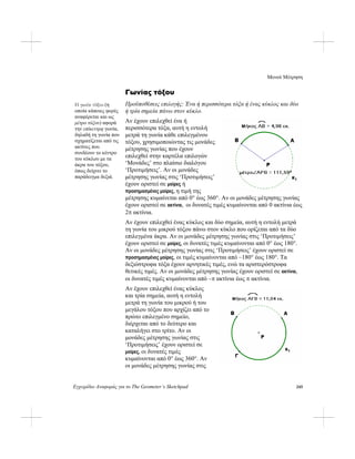 Μενού Μέτρηση
Εγχειρίδιο Αναφοράς για το The Geometer’s Sketchpad 245
Γωνίας τόξου
Προϋποθέσεις επιλογής: Ένα ή περισσότερα τόξα ή ένας κύκλος και δύο
ή τρία σημεία πάνω στον κύκλο.
Η γωνία τόξου (η
οποία κάποιες φορές
αναφέρεται και ως
μέτρο τόξου) αφορά
την επίκεντρη γωνία,
δηλαδή τη γωνία που
σχηματίζεται από τις
ακτίνες που
συνδέουν το κέντρο
του κύκλου με τα
άκρα του τόξου,
όπως δείχνει το
παράδειγμα δεξιά.
Αν έχουν επιλεχθεί ένα ή
περισσότερα τόξα, αυτή η εντολή
μετρά τη γωνία κάθε επιλεγμένου
τόξου, χρησιμοποιώντας τις μονάδες
μέτρησης γωνίας που έχουν
επιλεχθεί στην καρτέλα επιλογών
‘Μονάδες’ στο πλαίσιο διαλόγου
‘Προτιμήσεις’. Αν οι μονάδες
μέτρησης γωνίας στις ‘Προτιμήσεις’
έχουν οριστεί σε μοίρες ή
προσημασμένες μοίρες, η τιμή της
μέτρησης κυμαίνεται από 0° έως 360°. Αν οι μονάδες μέτρησης γωνίας
έχουν οριστεί σε ακτίνια, οι δυνατές τιμές κυμαίνονται από 0 ακτίνια έως
2π ακτίνια.
Αν έχουν επιλεχθεί ένας κύκλος και δύο σημεία, αυτή η εντολή μετρά
τη γωνία του μικρού τόξου πάνω στον κύκλο που ορίζεται από τα δύο
επιλεγμένα άκρα. Αν οι μονάδες μέτρησης γωνίας στις ‘Προτιμήσεις’
έχουν οριστεί σε μοίρες, οι δυνατές τιμές κυμαίνονται από 0° έως 180°.
Αν οι μονάδες μέτρησης γωνίας στις ‘Προτιμήσεις’ έχουν οριστεί σε
προσημασμένες μοίρες, οι τιμές κυμαίνονται από –180° έως 180°. Τα
δεξιόστροφα τόξα έχουν αρνητικές τιμές, ενώ τα αριστερόστροφα
θετικές τιμές. Αν οι μονάδες μέτρησης γωνίας έχουν οριστεί σε ακτίνια,
οι δυνατές τιμές κυμαίνονται από –π ακτίνια έως π ακτίνια.
Αν έχουν επιλεχθεί ένας κύκλος
και τρία σημεία, αυτή η εντολή
μετρά τη γωνία του μικρού ή του
μεγάλου τόξου που αρχίζει από το
πρώτο επιλεγμένο σημείο,
διέρχεται από το δεύτερο και
καταλήγει στο τρίτο. Αν οι
μονάδες μέτρησης γωνίας στις
‘Προτιμήσεις’ έχουν οριστεί σε
μοίρες, οι δυνατές τιμές
κυμαίνονται από 0° έως 360°. Αν
οι μονάδες μέτρησης γωνίας στις
 