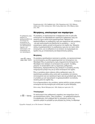 Αντικείμενα
Εγχειρίδιο Αναφοράς για το The Geometer’s Sketchpad 21
Συγχώνευση (σελ. 145), Εμβαδού (σελ. 244), Περιμέτρου (σελ. 243), Μήκους
κύκλου (σελ. 243), Ακτίνας (σελ. 246), Γωνίας τόξου (σελ. 245), Μήκους τόξου
(σελ. 246)
Μετρήσεις, υπολογισμοί και παράμετροι
Οι μετρήσεις, οι υπολογισμοί και οι παράμετροι είναι τα τρία είδη
αντικειμένων του Sketchpad που εμφανίζουν αριθμητικές τιμές και
επομένως έχουν πολλά κοινά χαρακτηριστικά. Μπορείτε να
παρακολουθήσετε τις αριθμητικές τιμές που παράγονται από μετρήσεις
–και από υπολογισμούς που βασίζονται σε μετρήσεις—, για να
ανακαλύψετε σχέσεις μεταξύ αντικειμένων στο σχέδιό σας. Μπορείτε
επίσης να χρησιμοποιήσετε τις αριθμητικές τιμές και των τριών ειδών
αντικειμένων, για να καθορίσετε ή να ελέγξετε τη συμπεριφορά του
σχεδίου σας με εντυπωσιακούς και διαφωτιστικούς τρόπους.
Οι αριθμητικές τιμές
μπορούν να
χρησιμοποιηθούν για
τον έλεγχο των
αντικειμένων σε
μετασχηματισμούς,
των αποτυπωμένων
σημείων, των
υπολογισμών, των
συναρτήσεων και
των επαναλήψεων.
Μετρήσεις
Οι μετρήσεις προσδιορίζουν ποσοτικά το μέγεθος, τον προσανατολισμό,
τις συντεταγμένες και άλλα χαρακτηριστικά των αντικειμένων του
Sketchpad. Όλες οι μετρούμενες τιμές ενημερώνονται δυναμικά στο
Sketchpad, όταν αλλάξετε τα αντικείμενα που μετρούν. Συνήθως
μπορείτε να επωφεληθείτε από τις σημαντικές μαθηματικές
διαπιστώσεις, παρακολουθώντας πώς αλλάζουν οι μετρήσεις και πώς
συσχετίζονται μεταξύ τους και με άλλα αντικείμενα στο σχέδιο.
Όλες οι μετρήσεις έχουν κάποιου είδους αριθμητικές τιμές. Οι
περισσότερες μετρήσεις (όλες εκτός από τις μετρήσεις του ζεύγους
συντεταγμένων και των εξισώσεων) έχουν μία και μοναδική τιμή. Αυτές
οι μετρήσεις με μία τιμή μπορούν να χρησιμοποιηθούν για πολλούς
σκοπούς μέσα στο σχέδιό σας.
Για να δημιουργήσετε νέες μετρήσεις, πρώτα επιλέξτε τα προς μέτρηση
αντικείμενα και στη συνέχεια μία εντολή από το μενού Μέτρηση.
Βλέπε επίσης: Μενού Μέτρηση (σελ. 240), Χρήση των τιμών (σελ. 23)
Υπολογισμοί
Οι υπολογισμοί είναι μαθηματικές εκφράσεις που συσχετίζουν ένα ή
και περισσότερους όρους –όπως μετρήσεις— με αριθμητικά δεδομένα.
Για παράδειγμα, ενώ η καθεμιά από τις εσωτερικές γωνίες ενός
τριγώνου μπορεί να μετρηθεί με μία μέτρηση της γωνίας, το άθροισμα
 