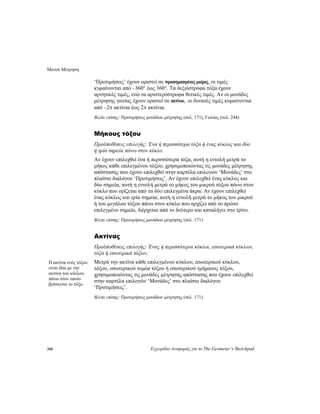 Μενού Μέτρηση
246 Εγχειρίδιο Αναφοράς για το The Geometer’s Sketchpad
‘Προτιμήσεις’ έχουν οριστεί σε προσημασμένες μοίρες, οι τιμές
κυμαίνονται από –360° έως 360°. Τα δεξιόστροφα τόξα έχουν
αρνητικές τιμές, ενώ τα αριστερόστροφα θετικές τιμές. Αν οι μονάδες
μέτρησης γωνίας έχουν οριστεί σε ακτίνια, οι δυνατές τιμές κυμαίνονται
από –2π ακτίνια έως 2π ακτίνια.
Βλέπε επίσης: Προτιμήσεις μονάδων μέτρησης (σελ. 171), Γωνίας (σελ. 244)
Μήκους τόξου
Προϋποθέσεις επιλογής: Ένα ή περισσότερα τόξα ή ένας κύκλος και δύο
ή τρία σημεία πάνω στον κύκλο.
Αν έχουν επιλεχθεί ένα ή περισσότερα τόξα, αυτή η εντολή μετρά το
μήκος κάθε επιλεγμένου τόξου, χρησιμοποιώντας τις μονάδες μέτρησης
απόστασης που έχουν επιλεχθεί στην καρτέλα επιλογών ‘Μονάδες’ στο
πλαίσιο διαλόγου ‘Προτιμήσεις’. Αν έχουν επιλεχθεί ένας κύκλος και
δύο σημεία, αυτή η εντολή μετρά το μήκος του μικρού τόξου πάνω στον
κύκλο που ορίζεται από τα δύο επιλεγμένα άκρα. Αν έχουν επιλεχθεί
ένας κύκλος και τρία σημεία, αυτή η εντολή μετρά το μήκος του μικρού
ή του μεγάλου τόξου πάνω στον κύκλο που αρχίζει από το πρώτο
επιλεγμένο σημείο, διέρχεται από το δεύτερο και καταλήγει στο τρίτο.
Βλέπε επίσης: Προτιμήσεις μονάδων μέτρησης (σελ. 171)
Ακτίνας
Προϋποθέσεις επιλογής: Ένας ή περισσότεροι κύκλοι, εσωτερικά κύκλων,
τόξα ή εσωτερικά τόξων.
Μετρά την ακτίνα κάθε επιλεγμένου κύκλου, εσωτερικού κύκλου,
τόξου, εσωτερικού τομέα τόξου ή εσωτερικού τμήματος τόξου,
χρησιμοποιώντας τις μονάδες μέτρησης απόστασης που έχουν επιλεχθεί
στην καρτέλα επιλογών ‘Μονάδες’ στο πλαίσιο διαλόγου
‘Προτιμήσεις’.
Η ακτίνα ενός τόξου
είναι ίδια με την
ακτίνα του κύκλου
πάνω στον οποίο
βρίσκεται το τόξο.
Βλέπε επίσης: Προτιμήσεις μονάδων μέτρησης (σελ. 171)
 