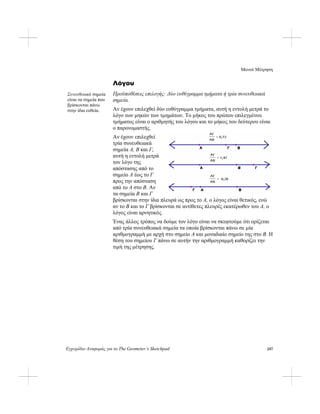Μενού Μέτρηση
Εγχειρίδιο Αναφοράς για το The Geometer’s Sketchpad 247
Λόγου
Προϋποθέσεις επιλογής: Δύο ευθύγραμμα τμήματα ή τρία συνευθειακά
σημεία.
Συνευθειακά σημεία
είναι τα σημεία που
βρίσκονται πάνω
στην ίδια ευθεία. Αν έχουν επιλεχθεί δύο ευθύγραμμα τμήματα, αυτή η εντολή μετρά το
λόγο των μηκών των τμημάτων. Το μήκος του πρώτου επιλεγμένου
τμήματος είναι ο αριθμητής του λόγου και το μήκος του δεύτερου είναι
ο παρονομαστής.
Αν έχουν επιλεχθεί
τρία συνευθειακά
σημεία A, B και Γ,
αυτή η εντολή μετρά
τον λόγο της
απόστασης από το
σημείο A έως το Γ
προς την απόσταση
από το A στο B. Αν
τα σημεία B και Γ
βρίσκονται στην ίδια πλευρά ως προς το A, ο λόγος είναι θετικός, ενώ
αν το B και το Γ βρίσκονται σε αντίθετες πλευρές εκατέρωθεν του A, ο
λόγος είναι αρνητικός.
Ένας άλλος τρόπος να δούμε τον λόγο είναι να σκεφτούμε ότι ορίζεται
από τρία συνευθειακά σημεία τα οποία βρίσκονται πάνω σε μία
αριθμογραμμή με αρχή στο σημείο A και μοναδιαίο σημείο της στο B. Η
θέση του σημείου Γ πάνω σε αυτήν την αριθμογραμμή καθορίζει την
τιμή της μέτρησης.
 