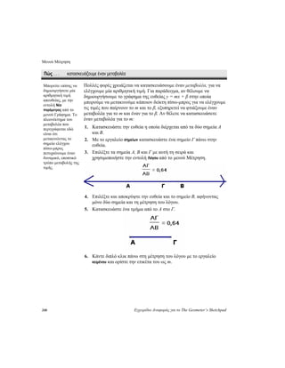 Μενού Μέτρηση
248 Εγχειρίδιο Αναφοράς για το The Geometer’s Sketchpad
Πώς . . . κατασκευάζουμε έναν μεταβολέα
Πολλές φορές χρειάζεται να κατασκευάσουμε έναν μεταβολέα, για να
ελέγχουμε μία αριθμητική τιμή. Για παράδειγμα, αν θέλουμε να
δημιουργήσουμε το γράφημα της ευθείας y = mx + β στην οποία
μπορούμε να μετακινούμε κάποιον δείκτη πίσω-μπρος για να ελέγχουμε
τις τιμές που παίρνουν το m και το β, εξυπηρετεί να φτιάξουμε έναν
μεταβολέα για το m και έναν για το β. Αν θέλετε να κατασκευάσετε
έναν μεταβολέα για το m:
Μπορείτε επίσης να
δημιουργήσετε μία
αριθμητική τιμή
απευθείας, με την
εντολή Νέα
παράμετρος από το
μενού Γράφημα. Το
πλεονέκτημα του
μεταβολέα που
περιγράφεται εδώ
είναι ότι
μετακινώντας το
σημείο ελέγχου
πίσω-μπρος
πετυχαίνουμε έναν
δυναμικό, εποπτικό
τρόπο μεταβολής της
τιμής.
1. Κατασκευάστε την ευθεία η οποία διέρχεται από τα δύο σημεία A
και B.
2. Με το εργαλείο σημείων κατασκευάστε ένα σημείο Γ πάνω στην
ευθεία.
3. Επιλέξτε τα σημεία A, B και Γ με αυτή τη σειρά και
χρησιμοποιήστε την εντολή Λόγου από το μενού Μέτρηση.
4. Επιλέξτε και αποκρύψτε την ευθεία και το σημείο B, αφήνοντας
μόνο δύο σημεία και τη μέτρηση του λόγου.
5. Κατασκευάστε ένα τμήμα από το A στο Γ.
6. Κάντε διπλό κλικ πάνω στη μέτρηση του λόγου με το εργαλείο
κειμένου και ορίστε την ετικέτα του ως m.
 