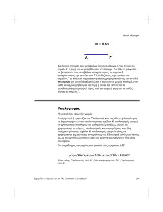 Μενού Μέτρηση
Εγχειρίδιο Αναφοράς για το The Geometer’s Sketchpad 249
Τα βασικά στοιχεία του μεταβολέα σας είναι έτοιμα. Όταν σύρετε το
σημείο Γ, η τιμή του m μεταβάλλεται αντίστοιχα. Αν θέλετε, μπορείτε
να βελτιώσετε τον μεταβολέα αποκρύπτοντας το σημείο A,
αποκρύπτοντας την ετικέτα του Γ ή αλλάζοντας την ετικέτα του
σημείου Γ με κάτι πιο σημαντικό ή ακόμη χρησιμοποιώντας την εντολή
Υπολογισμός για να πολλαπλασιάζεται η τιμή του m με μία σταθερά, έτσι
ώστε να δημιουργηθεί μία νέα τιμή η οποία θα εκτείνεται σε
μεγαλύτερο (ή μικρότερο) εύρος από την αρχική τιμή του m καθώς
σύρετε το σημείο Γ.
Υπολογισμός
Προϋποθέσεις επιλογής: Καμία.
Αυτή η εντολή εμφανίζει τον Υπολογιστή και σας δίνει τη δυνατότητα
να δημιουργήσετε έναν υπολογισμό στο σχέδιο. Ο υπολογισμός μπορεί
να χρησιμοποιεί σταθερές και μαθηματικές πράξεις, μπορεί να
χρησιμοποιεί μετρήσεις, υπολογισμούς και παραμέτρους που ήδη
υπάρχουν μέσα στο σχέδιο. Ο υπολογισμός μπορεί επίσης να
χρησιμοποιεί τις πρότυπες συναρτήσεις του Sketchpad καθώς και όποιες
άλλες συναρτήσεις οριστούν από τον χρήστη και υπάρχουν ήδη μέσα
στο σχέδιο.
Για παράδειγμα, στη σχέση των γωνιών ενός τριγώνου ΑΒΓ:
Βλέπε επίσης: Υπολογιστής (σελ. 61), Νέα συνάρτηση (σελ. 261), Υπολογισμοί
(σελ. 21)
 