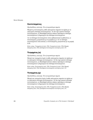 Μενού Μέτρηση
250 Εγχειρίδιο Αναφοράς για το The Geometer’s Sketchpad
Συντεταγμένες
Προϋποθέσεις επιλογής: Ένα ή περισσότερα σημεία.
Μετρά τις συντεταγμένες κάθε επιλεγμένου σημείου σε σχέση με το
επιλεγμένο σύστημα συντεταγμένων. Αν δεν έχει οριστεί σύστημα
συντεταγμένων, το Sketchpad επιλέγει κάποιο υφιστάμενο σύστημα
συντεταγμένων ή δημιουργεί νέο σύστημα συντεταγμένων.
Αν το σύστημα συντεταγμένων είναι ορθοκανονικό ή ορθογώνιο, οι
συντεταγμένες μετριούνται με τη μορφή (x,y). Αν το σύστημα
συντεταγμένων είναι πολικό, οι συντεταγμένες μετριούνται με τη μορφή
(r,θ).
Βλέπε επίσης: Τετμημένη (x) (σελ. 250), Τεταγμένη (y) (σελ. 250), Μορφή
πλέγματος (σελ. 256), Συστήματα συντεταγμένων και άξονες (σελ. 25)
Τετμημένη (x)
Προϋποθέσεις επιλογής: Ένα ή περισσότερα σημεία.
Μετρά την τετμημένη (τιμή x) κάθε επιλεγμένου σημείου σε σχέση με
το επιλεγμένο σύστημα συντεταγμένων. Αν δεν έχει οριστεί σύστημα
συντεταγμένων, το Sketchpad επιλέγει κάποιο υφιστάμενο σύστημα
συντεταγμένων ή δημιουργεί νέο σύστημα συντεταγμένων.
Βλέπε επίσης: Συντεταγμένες (σελ. 250), Τεταγμένη (y) (σελ. 250), Μορφή
πλέγματος (σελ. 256), Συστήματα συντεταγμένων και άξονες (σελ. 25)
Τεταγμένη (y)
Προϋποθέσεις επιλογής: Ένα ή περισσότερα σημεία.
Μετρά την τεταγμένη (τιμή y) κάθε επιλεγμένου σημείου σε σχέση με
το επιλεγμένο σύστημα συντεταγμένων. Αν δεν έχει οριστεί σύστημα
συντεταγμένων, το Sketchpad επιλέγει κάποιο υφιστάμενο σύστημα
συντεταγμένων ή δημιουργεί νέο σύστημα συντεταγμένων.
Βλέπε επίσης: Συντεταγμένες (σελ. 250), Τετμημένη (x) (σελ. 250), Μορφή
πλέγματος (σελ. 256), Συστήματα συντεταγμένων και άξονες (σελ. 25)
 