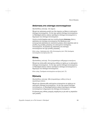 Μενού Μέτρηση
Εγχειρίδιο Αναφοράς για το The Geometer’s Sketchpad 251
Απόσταση στο σύστημα συντεταγμένων
Προϋποθέσεις επιλογής: Δύο σημεία.
Μετρά την απόσταση μεταξύ των δύο σημείων με βάση το επιλεγμένο
σύστημα συντεταγμένων. Αν δεν έχει οριστεί σύστημα συντεταγμένων,
το Sketchpad επιλέγει κάποιο υφιστάμενο σύστημα συντεταγμένων ή
δημιουργεί νέο σύστημα συντεταγμένων.
Αυτή η εντολή διαφέρει από την εντολή μέτρηση Απόστασης, διότι η
απόσταση στο σύστημα συντεταγμένων δεν βασίζεται στην
αντικειμενική απόσταση (σε εκατοστά ή μέτρα), αλλά εξαρτάται από το
μέγεθος της μονάδας μέτρησης του επιλεγμένου συστήματος
συντεταγμένων. Η μέτρηση της απόστασης στο σύστημα
συντεταγμένων δεν έχει μονάδες μέτρησης.
Βλέπε επίσης: Απόστασης (σελ. 242), Συντεταγμένες (σελ. 250), Συστήματα
συντεταγμένων και άξονες (σελ. 25)
Κλίση
Προϋποθέσεις επιλογής: Ένα ή περισσότερα ευθύγραμμα αντικείμενα.
Μετρά την κλίση κάθε επιλεγμένης ευθείας σε σχέση με το επιλεγμένο
σύστημα συντεταγμένων. Αν δεν έχει οριστεί σύστημα συντεταγμένων,
το Sketchpad επιλέγει κάποιο υφιστάμενο σύστημα συντεταγμένων ή
δημιουργεί νέο σύστημα συντεταγμένων.
Βλέπε επίσης: Συστήματα συντεταγμένων και άξονες (σελ. 25)
Εξίσωση
Προϋποθέσεις επιλογής: Μία ή περισσότερες ευθείες ή ένας ή
περισσότεροι κύκλοι.
Μετρά την εξίσωση κάθε επιλεγμένου αντικειμένου σε σχέση με το
επιλεγμένο σύστημα συντεταγμένων. Αν δεν έχει οριστεί σύστημα
συντεταγμένων, το Sketchpad επιλέγει κάποιο υφιστάμενο σύστημα
συντεταγμένων ή δημιουργεί νέο σύστημα συντεταγμένων.
Η εξίσωση μιας ευθείας γραμμής εκφράζεται με μία από τις παρακάτω
τρεις μορφές:
 