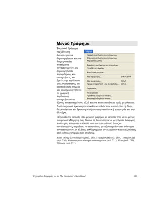 Εγχειρίδιο Αναφοράς για το The Geometer’s Sketchpad 253
Μενού Γράφημα
Το μενού Γράφημα
σας δίνει τη
δυνατότητα να
δημιουργήσετε και να
διαχειριστείτε
συστήματα
συντεταγμένων, να
δημιουργήσετε
παραμέτρους και
συναρτήσεις, να
βρείτε την παράγωγο
μιας συνάρτησης, να
αποτυπώσετε σημεία
και να δημιουργήσετε
τη γραφική
παράσταση
συναρτήσεων σε
άξονες συντεταγμένων, αλλά και να πινακοποιήσετε τιμές μετρήσεων.
Αυτό το μενού προσφέρει ποικιλία εντολών που αποτελούν τη βάση
διερευνήσεων και δραστηριοτήτων στην αναλυτική γεωμετρία και την
άλγεβρα.
Πέρα από τις εντολές στο μενού Γράφημα, οι εντολές στο κάτω μέρος
του μενού Μέτρηση σας δίνουν τη δυνατότητα να μετρήσετε διάφορες
ποσότητες πάνω στο επίπεδο των συντεταγμένων, όπως οι
συντεταγμένες σημείων, οι αποστάσεις μεταξύ σημείων στο σύστημα
συντεταγμένων, οι κλίσεις ευθύγραμμων αντικειμένων και οι εξισώσεις
από ευθείες γραμμές και κύκλους.
Βλέπε επίσης: Συντεταγμένες (σελ. 250), Τετμημένη (x) (σελ. 250), Τεταγμένη (y)
(σελ. 250), Απόσταση στο σύστημα συντεταγμένων (σελ. 251), Κλίση (σελ. 251),
Εξίσωση (σελ. 251)
 