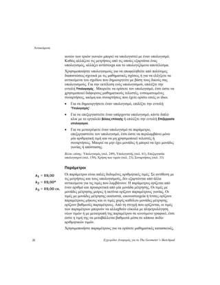 Αντικείμενα
22 Εγχειρίδιο Αναφοράς για το The Geometer’s Sketchpad
αυτών των τριών γωνιών μπορεί να υπολογιστεί με έναν υπολογισμό.
Καθώς αλλάζετε τις μετρήσεις από τις οποίες εξαρτάται ένας
υπολογισμός, αλλάζει αντίστοιχα και το υπολογιζόμενο αποτέλεσμα.
Χρησιμοποιήστε υπολογισμούς για να επωφεληθείτε από πολύτιμες
διαπιστώσεις σχετικά με τις μαθηματικές σχέσεις ή για να ελέγξετε τα
αντικείμενα του σχεδίου που δημιουργείτε με βάση τους δικούς σας
υπολογισμούς. Για την εκτέλεση ενός υπολογισμού, επιλέξτε την
εντολή Υπολογισμός . Μπορείτε να ορίσετε τον υπολογισμό, έτσι ώστε να
χρησιμοποιεί διάφορους μαθηματικούς τελεστές, ενσωματωμένες
συναρτήσεις, ακόμη και συναρτήσεις που έχετε ορίσει εσείς οι ίδιοι.
• Για να δημιουργήσετε έναν υπολογισμό, επιλέξτε την εντολή
‘Υπολογισμός’.
• Για να επεξεργαστείτε έναν υπάρχοντα υπολογισμό, κάντε διπλό
κλικ με το εργαλείο βέλους επιλογής ή επιλέξτε την εντολή Επεξεργασία
υπολογισμού.
• Για να μετατρέψετε έναν υπολογισμό σε παράμετρο,
επεξεργαστείτε τον υπολογισμό, έτσι ώστε να περιλαμβάνει μόνο
μία αριθμητική τιμή και να μη χρησιμοποιεί τελεστές ή
συναρτήσεις. Μπορεί να μην έχει μονάδες ή μπορεί να έχει μονάδες
γωνίας ή απόστασης.
Βλέπε επίσης: Υπολογισμός (σελ. 249), Υπολογιστής (σελ. 61), Επεξεργασία
υπολογισμού (σελ. 150), Χρήση των τιμών (σελ. 23), Συναρτήσεις (σελ. 33)
Παράμετροι
Οι παράμετροι είναι απλές δεδομένες αριθμητικές τιμές. Σε αντίθεση με
τις μετρήσεις και τους υπολογισμούς, δεν εξαρτώνται από άλλα
αντικείμενα για τις τιμές που λαμβάνουν. Η παράμετρος ορίζεται από
έναν αριθμό και προαιρετικά από μία μονάδα μέτρησης. Οι τιμές με
μονάδες μέτρησης μοίρες ή ακτίνια ορίζουν παραμέτρους γωνίας. Οι
τιμές με μονάδες μέτρησης εκατοστά, εικονοστοιχεία ή ίντσες ορίζουν
παραμέτρους μήκους και οι τιμές χωρίς καθόλου μονάδες μέτρησης
ορίζουν βαθμωτές παραμέτρους. Από τη στιγμή που ορίζονται, οι τιμές
των παραμέτρων μπορούν να αλλαχθούν εύκολα με πληκτρολόγηση
νέων τιμών ή με μετατροπή της παραμέτρου σε κινούμενο γραφικό, έτσι
ώστε η τιμή της να μεταβάλλεται βαθμωτά μέσα σε κάποιο πεδίο
αριθμητικών τιμών.
Χρησιμοποιήστε παραμέτρους για να ορίσετε μαθηματικές κατασκευές,
 