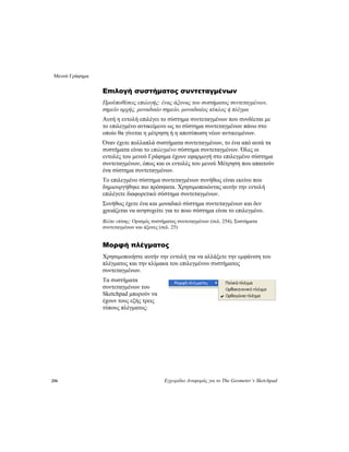 Μενού Γράφημα
256 Εγχειρίδιο Αναφοράς για το The Geometer’s Sketchpad
Επιλογή συστήματος συντεταγμένων
Προϋποθέσεις επιλογής: ένας άξονας του συστήματος συντεταγμένων,
σημείο αρχής, μοναδιαίο σημείο, μοναδιαίος κύκλος ή πλέγμα
Αυτή η εντολή επιλέγει το σύστημα συντεταγμένων που συνδέεται με
το επιλεγμένο αντικείμενο ως το σύστημα συντεταγμένων πάνω στο
οποίο θα γίνεται η μέτρηση ή η αποτύπωση νέων αντικειμένων.
Όταν έχετε πολλαπλά συστήματα συντεταγμένων, το ένα από αυτά τα
συστήματα είναι το επιλεγμένο σύστημα συντεταγμένων. Όλες οι
εντολές του μενού Γράφημα έχουν εφαρμογή στο επιλεγμένο σύστημα
συντεταγμένων, όπως και οι εντολές του μενού Μέτρηση που απαιτούν
ένα σύστημα συντεταγμένων.
Το επιλεγμένο σύστημα συντεταγμένων συνήθως είναι εκείνο που
δημιουργήθηκε πιο πρόσφατα. Χρησιμοποιώντας αυτήν την εντολή
επιλέγετε διαφορετικό σύστημα συντεταγμένων.
Συνήθως έχετε ένα και μοναδικό σύστημα συντεταγμένων και δεν
χρειάζεται να ανησυχείτε για το ποιο σύστημα είναι το επιλεγμένο.
Βλέπε επίσης: Ορισμός συστήματος συντεταγμένων (σελ. 254), Συστήματα
συντεταγμένων και άξονες (σελ. 25)
Μορφή πλέγματος
Χρησιμοποιήστε αυτήν την εντολή για να αλλάξετε την εμφάνιση του
πλέγματος και την κλίμακα του επιλεγμένου συστήματος
συντεταγμένων.
Τα συστήματα
συντεταγμένων του
Sketchpad μπορούν να
έχουν τους εξής τρεις
τύπους πλέγματος:
 