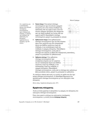 Μενού Γράφημα
Εγχειρίδιο Αναφοράς για το The Geometer’s Sketchpad 257
• Πολικό πλέγμα: Ένα πολικό σύστημα
συντεταγμένων έχει ένα σύνολο γραμμών
πλέγματος που είναι κύκλοι (σταθερά της
απόστασης από την αρχή ή τιμή r) και ένα
σύνολο γραμμών πλέγματος που διέρχονται
από την αρχή (σταθερά της γωνίας από την
αρχή ή τιμή θ). Οποιοδήποτε σύστημα
συντεταγμένων μπορεί να μετατραπεί σε πολικό.
• Ορθοκανονικό πλέγμα: Ένα ορθοκανονικό
σύστημα συντεταγμένων έχει την ίδια κλίμακα
πάνω στον οριζόντιο και στον κατακόρυφο
άξονα και διαθέτει οριζόντιες (τιμή της
σταθεράς y) και κατακόρυφες (τιμή της
σταθεράς x) γραμμές πλέγματος. Οποιοδήποτε
σύστημα συντεταγμένων, εκτός από το
σύστημα που ορίζεται με βάση δύο διαφορετικές αποστάσεις,
μπορεί να μετατραπεί σε ορθοκανονικό.
Αν ο οριζόντιος και
ο κατακόρυφος
άξονας ενός πολικού
συστήματος
συντεταγμένων
έχουν διαφορετική
κλίμακα, οι γραμμές
της σταθεράς της
απόστασης του
πλέγματος
εμφανίζονται ως
ελλείψεις, όχι σαν
κύκλοι.
1
0.5
1
1
0.5
1
• Ορθογώνιο σύστημα: Ένα ορθογώνιο
σύστημα συντεταγμένων έχει
ανεξάρτητη κλίμακα για τον οριζόντιο
και τον κατακόρυφο άξονα και διαθέτει
οριζόντιες (τιμή της σταθεράς y) και
κατακόρυφες (τιμή της σταθεράς x)
γραμμές πλέγματος. Οποιοδήποτε
σύστημα συντεταγμένων, εκτός από το σύστημα που ορίζεται με
βάση μοναδιαίο κύκλο, μπορεί να μετατραπεί σε ορθογώνιο.
6
4
2
1
Αν επιλέξετε κάποια από αυτές τις εντολές σε σχέδιο που δεν έχει
ακόμη σύστημα συντεταγμένων, το Sketchpad δημιουργεί ένα
προεπιλεγμένο σύστημα συντεταγμένων με τον επιλεγμένο τύπο
πλέγματος.
Βλέπε επίσης: Εμφάνιση πλέγματος (σελ. 257)
Εμφάνιση πλέγματος
Αυτή η εντολή εμφανίζει ή αποκρύπτει τις γραμμές του πλέγματος στο
επιλεγμένο σύστημα συντεταγμένων.
Όταν είναι ορατό το πλέγμα του επιλεγμένου συστήματος
συντεταγμένων, η εντολή γίνεται Απόκρυψη πλέγματος.
 