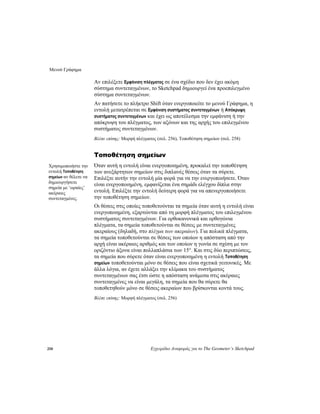 Μενού Γράφημα
258 Εγχειρίδιο Αναφοράς για το The Geometer’s Sketchpad
Αν επιλέξετε Εμφάνιση πλέγματος σε ένα σχέδιο που δεν έχει ακόμη
σύστημα συντεταγμένων, το Sketchpad δημιουργεί ένα προεπιλεγμένο
σύστημα συντεταγμένων.
Αν πατήσετε το πλήκτρο Shift όταν ενεργοποιείτε το μενού Γράφημα, η
εντολή μετατρέπεται σε Εμφάνιση συστήματος συντεταγμένων ή Απόκρυψη
συστήματος συντεταγμένων και έχει ως αποτέλεσμα την εμφάνιση ή την
απόκρυψη του πλέγματος, των αξόνων και της αρχής του επιλεγμένου
συστήματος συντεταγμένων.
Βλέπε επίσης: Μορφή πλέγματος (σελ. 256), Τοποθέτηση σημείων (σελ. 258)
Τοποθέτηση σημείων
Όταν αυτή η εντολή είναι ενεργοποιημένη, προκαλεί την τοποθέτηση
των ανεξάρτητων σημείων στις διπλανές θέσεις όταν τα σύρετε.
Επιλέξτε αυτήν την εντολή μία φορά για να την ενεργοποιήσετε. Όταν
είναι ενεργοποιημένη, εμφανίζεται ένα σημάδι ελέγχου δίπλα στην
εντολή. Επιλέξτε την εντολή δεύτερη φορά για να απενεργοποιήσετε
την τοποθέτηση σημείων.
Χρησιμοποιήστε την
εντολή Τοποθέτηση
σημείων αν θέλετε να
δημιουργήσετε
σημεία με ‘ωραίες’
ακέραιες
συντεταγμένες.
Οι θέσεις στις οποίες τοποθετούνται τα σημεία όταν αυτή η εντολή είναι
ενεργοποιημένη, εξαρτώνται από τη μορφή πλέγματος του επιλεγμένου
συστήματος συντεταγμένων. Για ορθοκανονικά και ορθογώνια
πλέγματα, τα σημεία τοποθετούνται σε θέσεις με συντεταγμένες
ακεραίους (δηλαδή, στο πλέγμα των ακεραίων). Για πολικά πλέγματα,
τα σημεία τοποθετούνται σε θέσεις των οποίων η απόσταση από την
αρχή είναι ακέραιος αριθμός και των οποίων η γωνία σε σχέση με τον
οριζόντιο άξονα είναι πολλαπλάσια των 15°. Και στις δύο περιπτώσεις,
τα σημεία που σύρετε όταν είναι ενεργοποιημένη η εντολή Τοποθέτηση
σημείων τοποθετούνται μόνο σε θέσεις που είναι σχετικά γειτονικές. Με
άλλα λόγια, αν έχετε αλλάξει την κλίμακα του συστήματος
συντεταγμένων σας έτσι ώστε η απόσταση ανάμεσα στις ακέραιες
συντεταγμένες να είναι μεγάλη, τα σημεία που θα σύρετε θα
τοποθετηθούν μόνο σε θέσεις ακεραίων που βρίσκονται κοντά τους.
Βλέπε επίσης: Μορφή πλέγματος (σελ. 256)
 