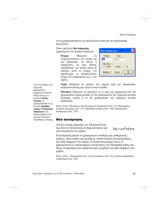 Μενού Γράφημα
Εγχειρίδιο Αναφοράς για το The Geometer’s Sketchpad 261
να τη χρησιμοποιήσετε ως επιλεγμένη γωνία για την περιστροφή
πολυγώνου.
Όταν επιλέγετε Νέα παράμετρος,
εμφανίζεται ένα πλαίσιο διαλόγου.
Όνομα: Μπορείτε να
πληκτρολογήσετε νέο όνομα για
την παράμετρο. Αν θέλετε η
παράμετρος να έχει δείκτη,
τοποθετήστε τον δείκτη μέσα σε
αγκύλες μετά το όνομα. Για
παράδειγμα, το προεπιλεγμένο
όνομα λ[1] εμφανίζεται ως λ1 στο
σχέδιο.
Τιμή: Μπορείτε να ορίσετε την αρχική τιμή της παραμέτρου
πληκτρολογώντας μία τιμή σε αυτό το πεδίο.
Για να αλλάξετε την
τιμή μιας
παραμέτρου,
μπορείτε να κάνετε
διπλό κλικ με το
εργαλείο βέλους
επιλογής, να
χρησιμοποιήσετε τις
εντολές Προσθήκη
κίνησης ή Επεξεργασία
παραμέτρου ή να
δημιουργήσετε ένα
κουμπί ενεργειών
Προσθήκης κίνησης.
Μονάδες: Μπορείτε να επιλέξετε αν η τιμή της παραμέτρου δεν θα
χρησιμοποιεί καμία μονάδα, αν θα χρησιμοποιεί την τρέχουσα μονάδα
μέτρησης γωνίας ή αν θα χρησιμοποιεί την τρέχουσα μονάδα
απόστασης.
Βλέπε επίσης: Μετρήσεις, υπολογισμοί και παράμετροι (σελ. 21), Προτιμήσεις
μονάδων μέτρησης (σελ. 171), Προσθήκη κίνησης (σελ. 194), Επεξεργασία
παραμέτρου (σελ. 150)
Νέα συνάρτηση
Αυτή η εντολή εμφανίζει τον Υπολογιστή και
σας δίνει τη δυνατότητα να δημιουργήσετε μία
νέα συνάρτηση στο σχέδιο.
f(x) = α⋅x2+β⋅x+γ
Η συνάρτηση μπορεί να χρησιμοποιεί σταθερές και μαθηματικές
πράξεις, όπως επίσης και μετρήσεις, υπολογισμούς και παραμέτρους
που ήδη υπάρχουν στο σχέδιο. Η συνάρτηση μπορεί τέλος να
χρησιμοποιεί τις τυποποιημένες συναρτήσεις του Sketchpad καθώς και
άλλες συναρτήσεις που ορίζονται από το χρήστη και ήδη υπάρχουν στο
σχέδιο.
Βλέπε επίσης: Υπολογιστής (σελ. 61), Συναρτήσεις (σελ. 33), Γραφική παράσταση
συνάρτησης (σελ. 262)
 