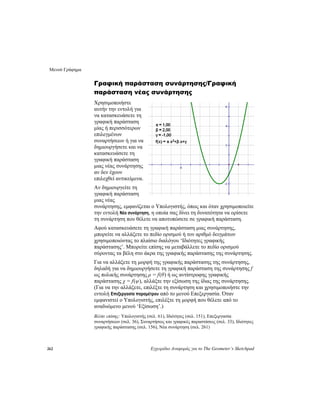 Μενού Γράφημα
262 Εγχειρίδιο Αναφοράς για το The Geometer’s Sketchpad
.
ίτε τη
ιείτε
ρίσετε
τη γραφική παράσταση μιας συνάρτησης,
σμού
σης.
ρτησης.
Ιδιότητες (σελ. 151), Επεξεργασία
Ιδιότητες
Γραφική παράσταση συνάρτησης/Γραφική
παράσταση νέας συνάρτησης
Χρησιμοποιήστε
αυτήν την εντολή για
να κατασκευάσετε τη
γραφική παράσταση
μίας ή περισσότερων
επιλεγμένων
συναρτήσεων ή για να
δημιουργήσετε και να
κατασκευάσετε τη
γραφική παράσταση
μιας νέας συνάρτησης
αν δεν έχουν
επιλεχθεί αντικείμενα
Αν δημιουργε
γραφική παράσταση
μιας νέας
συνάρτησης, εμφανίζεται ο Υπολογιστής, όπως και όταν χρησιμοπο
την εντολή Νέα συνάρτηση, η οποία σας δίνει τη δυνατότητα να ο
τη συνάρτηση που θέλετε να αποτυπώσετε σε γραφική παράσταση.
Αφού κατασκευάσετε
μπορείτε να αλλάξετε το πεδίο ορισμού ή τον αριθμό δειγμάτων
χρησιμοποιώντας το πλαίσιο διαλόγου ‘Ιδιότητες γραφικής
παράστασης’. Μπορείτε επίσης να μεταβάλλετε το πεδίο ορι
σύροντας τα βέλη στο άκρα της γραφικής παράστασης της συνάρτη
Για να αλλάξετε τη μορφή της γραφικής παράστασης της συνάρτησης,
δηλαδή για να δημιουργήσετε τη γραφική παράσταση της συνάρτησης f
ως πολικής συνάρτησης ρ = f(θ) ή ως αντίστροφης γραφικής
παράστασης χ = f(ψ), αλλάξτε την εξίσωση της ίδιας της συνά
(Για να την αλλάξετε, επιλέξτε τη συνάρτηση και χρησιμοποιήστε την
εντολή Επεξεργασία παραμέτρου από το μενού Επεξεργασία. Όταν
εμφανιστεί ο Υπολογιστής, επιλέξτε τη μορφή που θέλετε από το
αναδυόμενο μενού ‘Εξίσωση’.)
Βλέπε επίσης: Υπολογιστής (σελ. 61),
συναρτήσεων (σελ. 36), Συναρτήσεις και γραφικές παραστάσεις (σελ. 33),
γραφικής παράστασης (σελ. 156), Νέα συνάρτηση (σελ. 261)
 