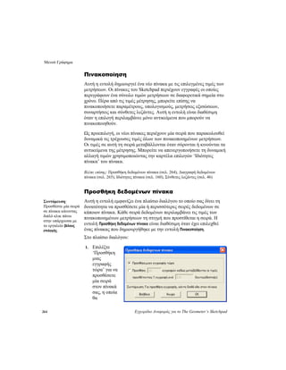 Μενού Γράφημα
264 Εγχειρίδιο Αναφοράς για το The Geometer’s Sketchpad
Πινακοποίηση
Αυτή η εντολή δημιουργεί ένα νέο πίνακα με τις επιλεγμένες τιμές των
μετρήσεων. Οι πίνακες του Sketchpad περιέχουν εγγραφές οι οποίες
περιγράφουν ένα σύνολο τιμών μετρήσεων σε διαφορετικά σημεία στο
χρόνο. Πέρα από τις τιμές μέτρησης, μπορείτε επίσης να
πινακοποιήσετε παραμέτρους, υπολογισμούς, μετρήσεις εξισώσεων,
συναρτήσεις και σύνθετες λεζάντες. Αυτή η εντολή είναι διαθέσιμη
όταν η επιλογή περιλαμβάνει μόνο αντικείμενα που μπορούν να
πινακοποιηθούν.
Ως προεπιλογή, οι νέοι πίνακες περιέχουν μία σειρά που παρακολουθεί
δυναμικά τις τρέχουσες τιμές όλων των πινακοποιημένων μετρήσεων.
Οι τιμές σε αυτή τη σειρά μεταβάλλονται όταν σύρονται ή κινούνται τα
αντικείμενα της μέτρησης. Μπορείτε να απενεργοποιήσετε τη δυναμική
αλλαγή τιμών χρησιμοποιώντας την καρτέλα επιλογών ‘Ιδιότητες
πίνακα’ του πίνακα.
Βλέπε επίσης: Προσθήκη δεδομένων πίνακα (σελ. 264), Διαγραφή δεδομένων
πίνακα (σελ. 265), Ιδιότητες πίνακα (σελ. 160), Σύνθετες λεζάντες (σελ. 46)
Προσθήκη δεδομένων πίνακα
Αυτή η εντολή εμφανίζει ένα πλαίσιο διαλόγου το οποίο σας δίνει τη
δυνατότητα να προσθέσετε μία ή περισσότερες σειρές δεδομένων σε
κάποιον πίνακα. Κάθε σειρά δεδομένων περιλαμβάνει τις τιμές των
πινακοποιημένων μετρήσεων τη στιγμή που προστίθεται η σειρά. Η
εντολή Προσθήκη δεδομένων πίνακα είναι διαθέσιμη όταν έχει επιλεχθεί
ένας πίνακας που δημιουργήθηκε με την εντολή Πινακοποίηση.
Συντόμευση:
Προσθέστε μία σειρά
σε πίνακα κάνοντας
διπλό κλικ πάνω
στην υπάρχουσα με
το εργαλείο βέλους
επιλογής.
Στο πλαίσιο διαλόγου:
1. Επιλέξτε
‘Προσθήκη
μιας
εγγραφής
τώρα’ για να
προσθέσετε
μία σειρά
στον πίνακά
σας, η οποία
θα
 