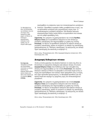 Μενού Γράφημα
Εγχειρίδιο Αναφοράς για το The Geometer’s Sketchpad 265
περιλαμβάνει τις τρέχουσες τιμές των πινακοποιημένων μετρήσεων.
2. Επιλέξτε ‘Προσθήκη εγγραφών καθώς μεταβάλλονται οι τιμές’ για
να προστεθούν αυτόματα μία ή περισσότερες σειρές όταν οι
πινακοποιημένες μετρήσεις αλλάξουν. Στα πλαίσια επιλογών
πληκτρολογήστε πόσες σειρές θέλετε να προστεθούν στον πίνακα
και τον ρυθμό προσθήκης τους.
Το Sketchpad σας
δίνει τη δυνατότητα
να συλλέξετε έως και
25 σειρές νέων
δεδομένων κάθε
φορά. Αν θέλετε να
συλλέξετε
περισσότερες,
συλλέξτε τα σε
ομάδες των 25
σειρών κάθε φορά.
Σημείωση: Δεν μπορείτε να χρησιμοποιήσετε την εντολή Προσθήκη
δεδομένων πίνακα για να προσθέσετε δεδομένα σε έναν πίνακα με
μετρήσεις επανάληψης που δημιουργήθηκε με χρήση της εντολής
Επανάληψη. Αν θέλετε να προσθέσετε δεδομένα σε κάποιον πίνακα με
μετρήσεις επανάληψης, πρέπει να αυξήσετε το επίπεδο της επανάληψης
χρησιμοποιώντας τις ‘Ιδιότητες επανάληψης’ (ή επιλέγοντας τον πίνακα
τιμών επανάληψης και πατώντας το πλήκτρο +).
Βλέπε επίσης: Πινακοποίηση (σελ. 264), Διαγραφή δεδομένων πίνακα (σελ. 265),
Επανάληψη (σελ. 228)
Διαγραφή δεδομένων πίνακα
Αυτή η εντολή εμφανίζει ένα πλαίσιο διαλόγου το οποίο σας δίνει τη
δυνατότητα να αφαιρέσετε δεδομένα από κάποιον πίνακα. Η εντολή
Διαγραφή δεδομένων πίνακα είναι διαθέσιμη όταν έχει επιλεχθεί ένας
πίνακας που δημιουργήθηκε με την εντολή Πινακοποίηση. Στο πλαίσιο
διαλόγου επιλέξτε αν θέλετε να αφαιρεθεί η τελευταία σειρά ή όλες οι
σειρές που προστέθηκαν στον πίνακα. Όταν αφαιρεθούν όλες οι σειρές
που είχαν προστεθεί προηγουμένως, το Sketchpad προσθέτει μία νέα
πρώτη σειρά που περιέχει τις τρέχουσες τιμές των πινακοποιημένων
μετρήσεων.
Συντόμευση:
Διαγράψτε τη σειρά
που προστέθηκε
τελευταία σε πίνακα
πατώντας το
πλήκτρο Shift καθώς
κάνετε διπλό κλικ
πάνω στον πίνακα με
το εργαλείο βέλους
επιλογής.
Σημείωση: Δεν μπορείτε να χρησιμοποιήσετε την εντολή Διαγραφή
δεδομένων πίνακα για να αφαιρέσετε δεδομένα από έναν πίνακα με
μετρήσεις επανάληψης που δημιουργήθηκε με χρήση της εντολής
Επανάληψη. Αν θέλετε να διαγράψετε δεδομένα από κάποιον πίνακα με
μετρήσεις επανάληψης, πρέπει να μειώσετε το επίπεδο της επανάληψης
χρησιμοποιώντας τις ‘Ιδιότητες επανάληψης’ (ή επιλέγοντας τον πίνακα
τιμών επανάληψης και πατώντας το πλήκτρο –).
Βλέπε επίσης: Πινακοποίηση (σελ. 264), Επανάληψη (σελ. 228)
 