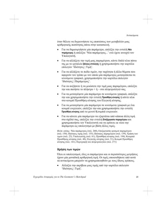 Αντικείμενα
Εγχειρίδιο Αναφοράς για το The Geometer’s Sketchpad 23
όταν θέλετε να διερευνήσετε τις επιπτώσεις των μεταβολών μιας
αριθμητικής ποσότητας πάνω στην κατασκευή.
• Για να δημιουργήσετε μία παράμετρο, επιλέξτε την εντολή Νέα
παράμετρος ή επιλέξτε ‘Νέα παράμετρος...’ ενώ έχετε ανοιχτό τον
Υπολογιστή.
• Για να αλλάξετε την τιμή μιας παραμέτρου, κάντε διπλό κλικ πάνω
της με το εργαλείο βέλους επιλογής ή χρησιμοποιήστε την καρτέλα
επιλογών ‘Ιδιότητες | Τιμή’.
• Για να αλλάξετε το πεδίο τιμών, την ταχύτητα ή άλλα θέματα που
αφορούν τον τρόπο με τον οποίο μία παράμετρος μετατρέπεται σε
κινούμενο γραφικό, χρησιμοποιήστε την καρτέλα επιλογών
‘Ιδιότητες | Παράμετρος’.
• Για να αυξήσετε ή να μειώσετε την τιμή μιας παραμέτρου, επιλέξτε
την και πατήστε το πλήκτρο + ή – στο πληκτρολόγιό σας.
• Για να μετατρέψετε μία παράμετρο σε κινούμενα γραφικά, επιλέξτε
την και χρησιμοποιήστε την εντολή Προσθήκη κίνησης ή κάντε κλικ
στο κουμπί Προσθήκη κίνησης του Ελεγκτή κίνησης.
• Για να μετατρέψετε μία παράμετρο σε κινούμενα γραφικά με ένα
κουμπί ενεργειών, επιλέξτε την και χρησιμοποιήστε την εντολή
Προσθήκη κίνησης από το μενού Κουμπιά ενεργειών.
• Για να κάνετε μία παράμετρο να εξαρτάται από κάποια άλλη τιμή
στο σχέδιό σας, επιλέξτε την εντολή Επεξεργασία παραμέτρου και
χρησιμοποιήστε τον Υπολογιστή για να ορίσετε εκ νέου την
παράμετρο ως υπολογισμό με βάση άλλες τιμές.
Βλέπε επίσης: Νέα παράμετρος (σελ. 260), Επεξεργασία ορισμού παραμέτρου
(σελ. 150), Ιδιότητες τιμής (σελ. 155), Ιδιότητες παραμέτρου (σελ. 159), Χρήση των
τιμών (σελ. 23), Υπολογιστής (σελ. 61), Προσθήκη κίνησης (σελ. 194), Κουμπιά
Προσθήκης κίνησης (σελ. 48), Ελεγκτής κίνησης (σελ. 51), Κουμπί Προσθήκη
κίνησης (σελ. 141), Περιγραφή του πληκτρολογίου (σελ. 271)
Χρήση των τιμών
Όλοι οι υπολογισμοί, όλες οι παράμετροι και οι περισσότερες μετρήσεις
έχουν μία μοναδική αριθμητική τιμή. Οι τιμές οποιουδήποτε από αυτά
τα αντικείμενα μπορούν να χρησιμοποιηθούν με τους ίδιους τρόπους.
• Αλλάξτε την ακρίβεια μιας τιμής από την καρτέλα επιλογών
‘Ιδιότητες | Τιμή’.
 