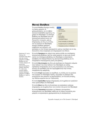 267 Εγχειρίδιο Αναφοράς για το The Geometer’s Sketchpad
Μενού Βοήθεια
Το μενού Βοήθεια περιέχει εντολές
τις οποίες μπορείτε να
χρησιμοποιήσετε, για να λάβετε
ηλεκτρονική βοήθεια σχετικά με τη
χρήση του Sketchpad. Το σύστημα
βοήθειας στο Sketchpad είναι μία
ηλεκτρονική έκδοση αυτού του
Εγχειριδίου αναφοράς, μαζί με
πληροφορίες για όλες τις εντολές
και τα εργαλεία του Sketchpad,
περιέχει πληθώρα χρήσιμων
συμβουλών και τεχνικών, ενώ
προσφέρει κι έναν πίνακα περιεχομένων μαζί με ευρετήριο για να σας
διευκολύνει στην αναζήτηση των πληροφοριών που θέλετε.
Η εντολή Περιεχόμενα σας οδηγεί στην πρώτη σελίδα του συστήματος
ηλεκτρονικής βοήθειας, από την οποία μπορείτε να έχετε μία γενική
εικόνα του συστήματος βοήθειας του Sketchpad, να αποκτήσετε
πρόσβαση στα διάφορα θέματα της ηλεκτρονικής βοήθειας και να
αναζητήσετε συγκεκριμένους όρους και φράσεις.
Πατώντας F1 ενώ ο
δείκτης του
ποντικιού είναι πάνω
από μία εντολή,
μπορείτε να λάβετε
βοήθεια για την
εντολή, ακόμη κι αν
αυτή είναι
απενεργοποιημένη.
Επίσης, πατώντας
F1, όταν είναι
ανοικτό κάποιο
πλαίσιο διαλόγου,
μπορείτε να λάβετε
βοήθεια γι’ αυτό το
πλαίσιο.
Η εντολή Νέες λειτουργίες σας δίνει μία περίληψη των διαφορών ανάμεσα
στην έκδοση 3 και στην έκδοση 4 του Sketchpad, και επίσης
εξασφαλίζει πληροφορίες για τις νέες λειτουργίες ή τις τελευταίες
αλλαγές και προσθήκες που δεν περιλαμβάνονται στην έντυπη
τεκμηρίωση της εφαρμογής.
Η εντολή Στοχεία περιγράφει τα παράθυρα, τις σελίδες και τα εργαλεία
στα έγγραφα του Sketchpad. Επίσης, περιγράφει τα διάφορα είδη
αντικειμένων που μπορείτε να δημιουργήσετε, τον Ελεγκτή κίνησης,
την Παλέτα κειμένου και τον Υπολογιστή.
Η εντολή Εργαλειοθήκη παρέχει πληροφορίες για τη χρήση των εργαλείων
στην εργαλειοθήκη του Sketchpad.
Η εντολή Μενού σας δίνει τη δυνατότητα να αναζητήσετε γρήγορα
πληροφορίες για τη χρήση όλων των εντολών στα μενού του Sketchpad.
Η εντολή Πληκτρολόγιο περιγράφει τις διάφορες συντομεύσεις
πληκτρολογίου στο Sketchpad, καθώς και τις ειδικές λειτουργίες που
μπορείτε να αξιοποιήσετε χρησιμοποιώντας το πληκτρολόγιο.
 