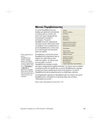 Εγχειρίδιο Αναφοράς για το The Geometer’s Sketchpad 269
Μενού Περιβάλλοντος
Το μενού Περιβάλλοντος σας
παρέχει μία πρακτική συντόμευση
σε πολλές από τις εντολές των
μενού που έχουν εφαρμογή στο
συγκεκριμένο έγγραφο ή
αντικείμενο. Το μενού
Περιβάλλοντος δεν εμφανίζεται
στο κύριο μενού, αλλά μόνον όταν
το ζητήσετε. Για να εμφανιστεί το
μενού Περιβάλλοντος: κάντε κλικ
με το δεξί κουμπί του ποντικιού
μέσα στο σχέδιο.
Οι διαθέσιμες εντολές στο μενού
Περιβάλλοντος εξαρτώνται από το
σημείο στο οποίο κάνετε κλικ
μέσα στο σχέδιο. Αν κάνετε κλικ
σε κενό χώρο, το μενού
Περιβάλλοντος περιέχει εντολές
που έχουν εφαρμογή στο σχέδιο συνολικά. Αν κάνετε κλικ σε κάποιο
αντικείμενο μέσα στο σχέδιό σας, το μενού Περιβάλλοντος περιέχει
εντολές που έχουν εφαρμογή σε αυτό το αντικείμενο. Το μενού
Περιβάλλοντος πάντα εμφανίζει μόνο τις διαθέσιμες επιλογές.
Για πληροφορίες σχετικά με οποιαδήποτε από τις εντολές του μενού
Περιβάλλοντος, ανατρέξτε σε αντίστοιχο θέμα της ενότητας
‘Περιγραφή των μενού’.
Βλέπε επίσης: Περιγραφή των μενού (σελ. 127)
Όταν εμφανιστεί το
μενού
Περιβάλλοντος,
εφόσον υπάρχει
χώρος στην οθόνη,
το μενού εμφανίζεται
σε τέτοια θέση, ώστε
είτε οι Προτιμήσεις ή
οι Ιδιότητες να
βρίσκονται ακριβώς
κάτω από το ποντίκι.
Έτσι διευκολύνεται η
επιλογή αυτών των
εντολών.
 