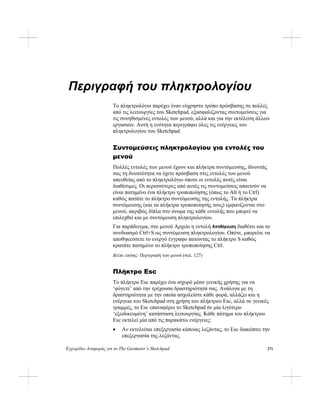 Εγχειρίδιο Αναφοράς για το The Geometer’s Sketchpad 271
Περιγραφή του πληκτρολογίου
Το πληκτρολόγιο παρέχει έναν εύχρηστο τρόπο πρόσβασης σε πολλές
από τις λειτουργίες του Sketchpad, εξασφαλίζοντας συντομεύσεις για
τις συνηθισμένες εντολές των μενού, αλλά και για την εκτέλεση άλλων
εργασιών. Αυτή η ενότητα περιγράφει όλες τις ενέργειες του
πληκτρολογίου του Sketchpad.
Συντομεύσεις πληκτρολογίου για εντολές του
μενού
Πολλές εντολές των μενού έχουν και πλήκτρα συντόμευσης, δίνοντάς
σας τη δυνατότητα να έχετε πρόσβαση στις εντολές του μενού
απευθείας από το πληκτρολόγιο όποτε οι εντολές αυτές είναι
διαθέσιμες. Οι περισσότερες από αυτές τις συντομεύσεις απαιτούν να
είναι πατημένο ένα πλήκτρο τροποποίησης (όπως το Alt ή το Ctrl)
καθώς πατάτε το πλήκτρο συντόμευσης της εντολής. Τα πλήκτρα
συντόμευσης (και τα πλήκτρα τροποποίησής τους) εμφανίζονται στο
μενού, ακριβώς δίπλα στο όνομα της κάθε εντολής που μπορεί να
επιλεχθεί και με συντόμευση πληκτρολογίου.
Για παράδειγμα, στο μενού Αρχείο η εντολή Αποθήκευση διαθέτει και το
συνδυασμό Ctrl+S ως συντόμευση πληκτρολογίου. Οπότε, μπορείτε να
αποθηκεύσετε το ενεργό έγγραφο πατώντας το πλήκτρο S καθώς
κρατάτε πατημένο το πλήκτρο τροποποίησης Ctrl.
Βλέπε επίσης: Περιγραφή των μενού (σελ. 127)
Πλήκτρο Esc
Το πλήκτρο Esc παρέχει ένα ισχυρό μέσο γενικής χρήσης για να
‘φύγετε’ από την τρέχουσα δραστηριότητά σας. Ανάλογα με τη
δραστηριότητα με την οποία ασχολείστε κάθε φορά, αλλάζει και η
ενέργεια του Sketchpad στη χρήση του πλήκτρου Esc, αλλά σε γενικές
γραμμές, το Esc επαναφέρει το Sketchpad σε μία λιγότερο
‘εξειδικευμένη’ κατάσταση λειτουργίας. Κάθε πάτημα του πλήκτρου
Esc εκτελεί μία από τις παρακάτω ενέργειες:
• Αν εκτελείται επεξεργασία κάποιας λεζάντας, το Esc διακόπτει την
επεξεργασία της λεζάντας.
 