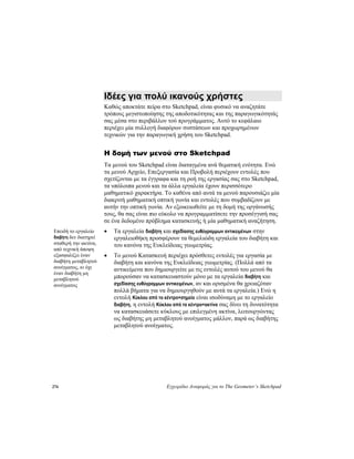 276 Εγχειρίδιο Αναφοράς για το The Geometer’s Sketchpad
Ιδέες για πολύ ικανούς χρήστες
Καθώς αποκτάτε πείρα στο Sketchpad, είναι φυσικό να αναζητάτε
τρόπους μεγιστοποίησης της αποδοτικότητας και της παραγωγικότητάς
σας μέσα στο περιβάλλον τού προγράμματος. Αυτό το κεφάλαιο
περιέχει μία συλλογή διαφόρων συστάσεων και προχωρημένων
τεχνικών για την παραγωγική χρήση του Sketchpad.
Η δομή των μενού στο Sketchpad
Τα μενού του Sketchpad είναι διαταγμένα ανά θεματική ενότητα. Ενώ
τα μενού Αρχείο, Επεξεργασία και Προβολή περιέχουν εντολές που
σχετίζονται με τα έγγραφα και τη ροή της εργασίας σας στο Sketchpad,
τα υπόλοιπα μενού και τα άλλα εργαλεία έχουν περισσότερο
μαθηματικό χαρακτήρα. Το καθένα από αυτά τα μενού παρουσιάζει μία
διακριτή μαθηματική οπτική γωνία και εντολές που συμβαδίζουν με
αυτήν την οπτική γωνία. Αν εξοικειωθείτε με τη δομή της οργάνωσής
τους, θα σας είναι πιο εύκολο να προγραμματίσετε την προσέγγισή σας
σε ένα δεδομένο πρόβλημα κατασκευής ή μία μαθηματική αναζήτηση.
• Τα εργαλεία διαβήτη και σχεδίασης ευθύγραμμων αντικειμένων στην
εργαλειοθήκη προσφέρουν τα θεμελιώδη εργαλεία του διαβήτη και
του κανόνα της Ευκλείδειας γεωμετρίας.
Επειδή το εργαλείο
διαβήτη δεν διατηρεί
σταθερή την ακτίνα,
από τεχνική άποψη
εξασφαλίζει έναν
διαβήτη μεταβλητού
ανοίγματος, κι όχι
έναν διαβήτη μη
μεταβλητού
ανοίγματος
• Το μενού Κατασκευή περιέχει πρόσθετες εντολές για εργασία με
διαβήτη και κανόνα της Ευκλείδειας γεωμετρίας. (Πολλά από τα
αντικείμενα που δημιουργείτε με τις εντολές αυτού του μενού θα
μπορούσαν να κατασκευαστούν μόνο με τα εργαλεία διαβήτη και
σχεδίασης ευθύγραμμων αντικειμένων, αν και ορισμένα θα χρειαζόταν
πολλά βήματα για να δημιουργηθούν με αυτά τα εργαλεία.) Ενώ η
εντολή Κύκλου από το κέντρο+σημείο είναι ισοδύναμη με το εργαλείο
διαβήτη, η εντολή Κύκλου από το κέντρο+ακτίνα σας δίνει τη δυνατότητα
να κατασκευάσετε κύκλους με επιλεγμένη ακτίνα, λειτουργώντας
ως διαβήτης μη μεταβλητού ανοίγματος μάλλον, παρά ως διαβήτης
μεταβλητού ανοίγματος.
 