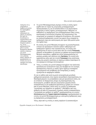 Ιδέες για πολύ ικανούς χρήστες
Εγχειρίδιο Αναφοράς για το The Geometer’s Sketchpad 277
• Το μενού Μετασχηματισμός περιέχει εντολές οι οποίες έχουν
ληφθεί από τον τομέα της γεωμετρίας μετασχηματισμών.
Χρησιμοποιήστε τις για να κατασκευάσετε ή να διερευνήσετε
συμμετρίες κι άλλες σχέσεις μετασχηματισμού. Μπορείτε να
καθορίσετε τις παραμέτρους του μετασχηματισμού (όπως γωνίες
περιστροφής ή συντελεστές κλίμακας της αυξομείωσης), είτε
γεωμετρικά, με αναφορά σε υπάρχοντα αντικείμενα, είτε μετρικά,
με εισαγωγή αριθμητικών γωνιών και μηκών (ή με αναφορά σε
αριθμητικές τιμές και υπολογισμούς που έχουν ήδη οριστεί μέσα
στο σχέδιό σας).
Δεδομένου ότι η
γεωμετρία με
διαβήτη και κανόνα
δεν περιλαμβάνει
εργαλεία
καθορισμού του
μήκους με μέτρηση,
δεν έχετε τη
δυνατότητα να
κατασκευάσετε ένα
ευθύγραμμο τμήμα
δοσμένου μήκους –-
π.χ. 5,0 εκ. –
χρησιμοποιώντας
μόνο το μενού
Κατασκευή. Ωστόσο,
επειδή οι ενέργειες
του μενού
Μετασχηματισμός
είναι μετρικής
φύσης, μπορείτε να
χρησιμοποιείτε τις
εντολές του για να
επιτύχετε ένα τέτοιο
αποτέλεσμα.
• Οι εντολές στο μενού Μέτρηση συνεχίζουν τη μετρική θεματική
ενότητα και προσφέρουν ποικιλία τρόπων καθορισμού των
αριθμητικών σχέσεων στην κατασκευή σας. Οι εντολές που
εμφανίζονται σε αυτό το μενού πάνω από την εντολή Υπολογισμός
μπορούν να θεωρηθούν ως ενέργειες με χάρακα και μοιρογνωμόνιο:
Μετρούν αποστάσεις, εμβαδά και γωνίες χρησιμοποιώντας τις
μετρικές μονάδες που επιλέγετε στις Προτιμήσεις. Οι εντολές που
εμφανίζονται κάτω από την εντολή Υπολογισμός είναι αναλυτικής
φύσης και μετρούν ποσότητες σε σχέση με κάποιο (υφιστάμενο ή
νεο-οριζόμενο) σύστημα συντεταγμένων.
• Τέλος, οι εντολές του μενού Γράφημα συνεχίζουν την αναλυτική
προοπτική και τη διευρύνουν προς την άλγεβρα και τον λογισμό,
προσφέροντας ενέργειες οι οποίες έχουν σχέση με συστήματα
συντεταγμένων και μεταβλητές και συναρτήσεις οι οποίες
εξετάζονται σε αφηρημένο επίπεδο.
Αν και το καθένα από αυτά τα μενού αντανακλά μία μοναδική
μαθηματική προοπτική, στην πορεία οποιασδήποτε δραστηριότητας του
Sketchpad μπορείτε να μεταπηδήσετε από μία προοπτική σε άλλη, για
να εστιάσετε σε διαφορετικές πτυχές της δραστηριότητάς σας.
Συγκεκριμένα, μεταβείτε από μία γεωμετρική ή χωρική οπτική
αναπαράσταση σε μία αριθμητική προοπτική με χρήση των εντολών
από το μενού Μέτρηση. (Δείτε αυτές τις εντολές ως διαδικασία
“μετατροπής των σχημάτων σε αριθμούς.”) Μεταβείτε από τους
αριθμούς και πάλι σε γεωμετρικές ή χωρικές οπτικές αναπαραστάσεις
(“μετατροπή των αριθμών σε σχέδια”), χρησιμοποιώντας τις εντολές
Αποτύπωση με (x, y) και Γραφική παράσταση συνάρτησης ή χρησιμοποιήστε τις
εντολές του μενού Μετασχηματισμός με επιλεγμένες αριθμητικές τιμές
ως παραμέτρους μετασχηματισμού.
Τέλος, πέρα από τις εντολές οι οποίες παράγουν ή κατασκευάζουν
 